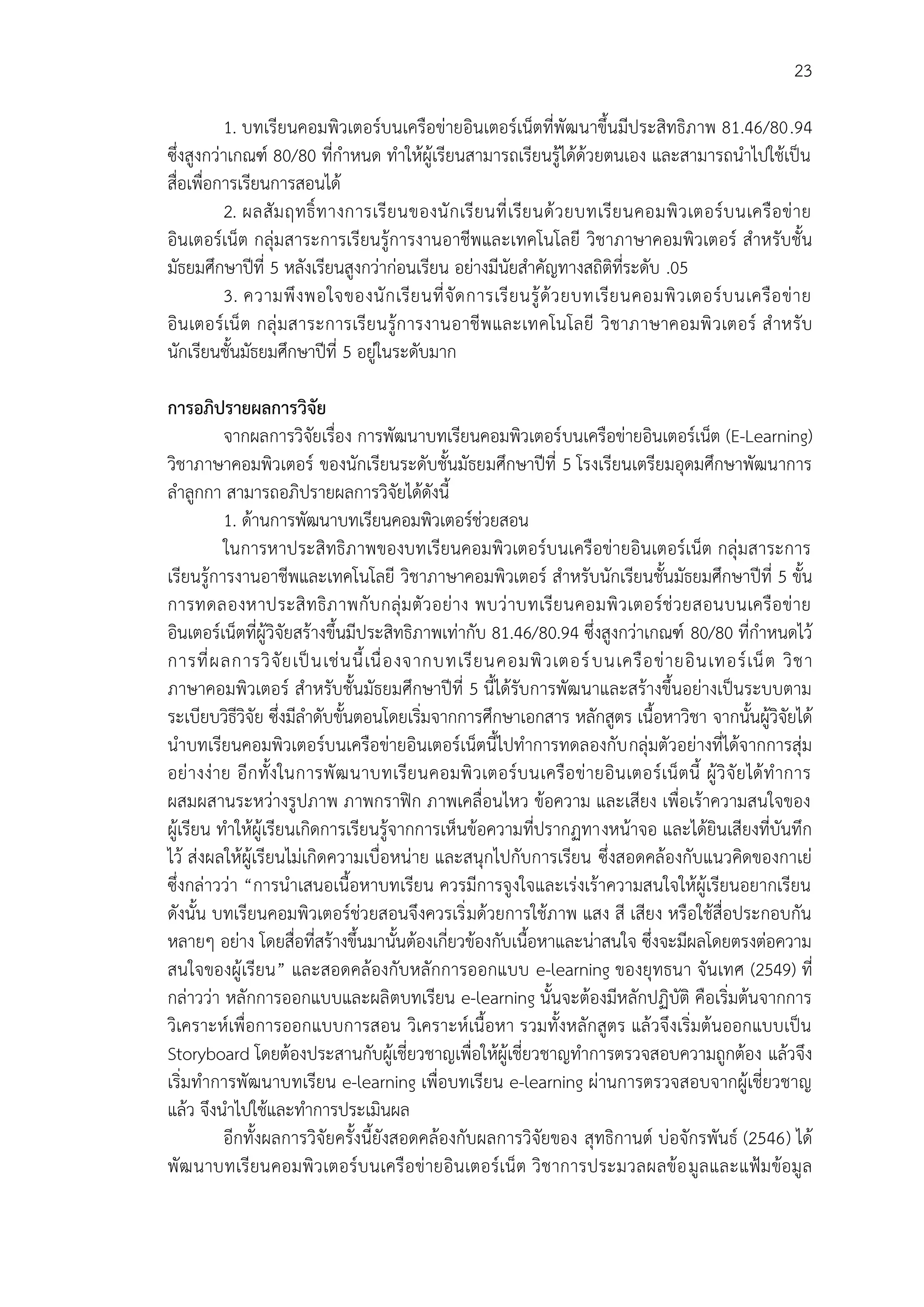 23
1. บทเรียนคอมพิวเตอร์บนเครือข่ายอินเตอร์เน็ตที่พัฒนาขึ้นมีประสิทธิภาพ 81.46/80.94
ซึ่งสูงกว่าเกณฑ์ 80/80 ที่กาหนด ทาให้ผู้เรียนสามารถเรียนรู้ได้ด้วยตนเอง และสามารถนาไปใช้เป็น
สื่อเพื่อการเรียนการสอนได้
2. ผลสัมฤทธิ์ทางการเรียนของนักเรียนที่เรียนด้วยบทเรียนคอมพิวเตอร์บนเครือข่าย
อินเตอร์เน็ต กลุ่มสาระการเรียนรู้การงานอาชีพและเทคโนโลยี วิชาภาษาคอมพิวเตอร์ สาหรับชั้น
มัธยมศึกษาปีที่ 5 หลังเรียนสูงกว่าก่อนเรียน อย่างมีนัยสาคัญทางสถิติที่ระดับ .05
3. ความพึงพอใจของนักเรียนที่จัดการเรียนรู้ด้วยบทเรียนคอมพิวเตอร์บนเครือข่าย
อินเตอร์เน็ต กลุ่มสาระการเรียนรู้การงานอาชีพและเทคโนโลยี วิชาภาษาคอมพิวเตอร์ สาหรับ
นักเรียนชั้นมัธยมศึกษาปีที่ 5 อยู่ในระดับมาก
การอภิปรายผลการวิจัย
จากผลการวิจัยเรื่อง การพัฒนาบทเรียนคอมพิวเตอร์บนเครือข่ายอินเตอร์เน็ต (E-Learning)
วิชาภาษาคอมพิวเตอร์ ของนักเรียนระดับชั้นมัธยมศึกษาปีที่ 5 โรงเรียนเตรียมอุดมศึกษาพัฒนาการ
ลาลูกกา สามารถอภิปรายผลการวิจัยได้ดังนี้
1. ด้านการพัฒนาบทเรียนคอมพิวเตอร์ช่วยสอน
ในการหาประสิทธิภาพของบทเรียนคอมพิวเตอร์บนเครือข่ายอินเตอร์เน็ต กลุ่มสาระการ
เรียนรู้การงานอาชีพและเทคโนโลยี วิชาภาษาคอมพิวเตอร์ สาหรับนักเรียนชั้นมัธยมศึกษาปีที่ 5 ขั้น
การทดลองหาประสิทธิภาพกับกลุ่มตัวอย่าง พบว่าบทเรียนคอมพิวเตอร์ช่วยสอนบนเครือข่าย
อินเตอร์เน็ตที่ผู้วิจัยสร้างขึ้นมีประสิทธิภาพเท่ากับ 81.46/80.94 ซึ่งสูงกว่าเกณฑ์ 80/80 ที่กาหนดไว้
การที่ผลการวิจัยเป็นเช่นนี้เนื่องจากบทเรียนคอมพิวเตอร์บนเครือข่ายอินเทอร์เน็ต วิชา
ภาษาคอมพิวเตอร์ สาหรับชั้นมัธยมศึกษาปีที่ 5 นี้ได้รับการพัฒนาและสร้างขึ้นอย่างเป็นระบบตาม
ระเบียบวิธีวิจัย ซึ่งมีลาดับขั้นตอนโดยเริ่มจากการศึกษาเอกสาร หลักสูตร เนื้อหาวิชา จากนั้นผู้วิจัยได้
นาบทเรียนคอมพิวเตอร์บนเครือข่ายอินเตอร์เน็ตนี้ไปทาการทดลองกับกลุ่มตัวอย่างที่ได้จากการสุ่ม
อย่างง่าย อีกทั้งในการพัฒนาบทเรียนคอมพิวเตอร์บนเครือข่ายอินเตอร์เน็ตนี้ ผู้วิจัยได้ทาการ
ผสมผสานระหว่างรูปภาพ ภาพกราฟิก ภาพเคลื่อนไหว ข้อความ และเสียง เพื่อเร้าความสนใจของ
ผู้เรียน ทาให้ผู้เรียนเกิดการเรียนรู้จากการเห็นข้อความที่ปรากฏทางหน้าจอ และได้ยินเสียงที่บันทึก
ไว้ ส่งผลให้ผู้เรียนไม่เกิดความเบื่อหน่าย และสนุกไปกับการเรียน ซึ่งสอดคล้องกับแนวคิดของกาเย่
ซึ่งกล่าวว่า “การนาเสนอเนื้อหาบทเรียน ควรมีการจูงใจและเร่งเร้าความสนใจให้ผู้เรียนอยากเรียน
ดังนั้น บทเรียนคอมพิวเตอร์ช่วยสอนจึงควรเริ่มด้วยการใช้ภาพ แสง สี เสียง หรือใช้สื่อประกอบกัน
หลายๆ อย่าง โดยสื่อที่สร้างขึ้นมานั้นต้องเกี่ยวข้องกับเนื้อหาและน่าสนใจ ซึ่งจะมีผลโดยตรงต่อความ
สนใจของผู้เรียน” และสอดคล้องกับหลักการออกแบบ e-learning ของยุทธนา จันเทศ (2549) ที่
กล่าวว่า หลักการออกแบบและผลิตบทเรียน e-learning นั้นจะต้องมีหลักปฏิบัติ คือเริ่มต้นจากการ
วิเคราะห์เพื่อการออกแบบการสอน วิเคราะห์เนื้อหา รวมทั้งหลักสูตร แล้วจึงเริ่มต้นออกแบบเป็น
Storyboard โดยต้องประสานกับผู้เชี่ยวชาญเพื่อให้ผู้เชี่ยวชาญทาการตรวจสอบความถูกต้อง แล้วจึง
เริ่มทาการพัฒนาบทเรียน e-learning เพื่อบทเรียน e-learning ผ่านการตรวจสอบจากผู้เชี่ยวชาญ
แล้ว จึงนาไปใช้และทาการประเมินผล
อีกทั้งผลการวิจัยครั้งนี้ยังสอดคล้องกับผลการวิจัยของ สุทธิกานต์ บ่อจักรพันธ์ (2546) ได้
พัฒนาบทเรียนคอมพิวเตอร์บนเครือข่ายอินเตอร์เน็ต วิชาการประมวลผลข้อมูลและแฟ้มข้อมูล
 