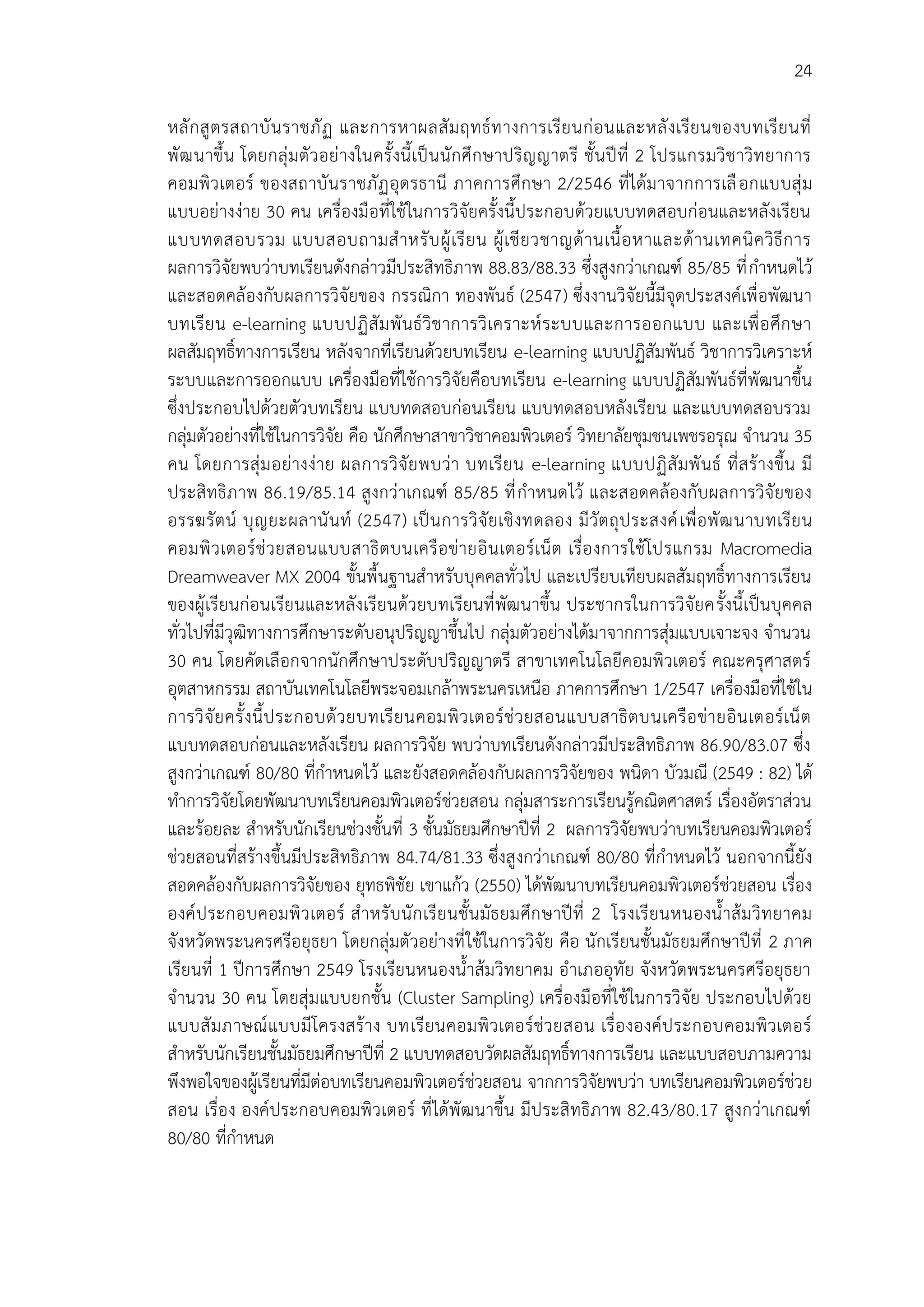24
หลักสูตรสถาบันราชภัฏ และการหาผลสัมฤทธ์ทางการเรียนก่อนและหลังเรียนของบทเรียนที่
พัฒนาขึ้น โดยกลุ่มตัวอย่างในครั้งนี้เป็นนักศึกษาปริญญาตรี ชั้นปีที่ 2 โปรแกรมวิชาวิทยาการ
คอมพิวเตอร์ ของสถาบันราชภัฏอุดรธานี ภาคการศึกษา 2/2546 ที่ได้มาจากการเลือกแบบสุ่ม
แบบอย่างง่าย 30 คน เครื่องมือที่ใช้ในการวิจัยครั้งนี้ประกอบด้วยแบบทดสอบก่อนและหลังเรียน
แบบทดสอบรวม แบบสอบถามสาหรับผู้เรียน ผู้เชียวชาญด้านเนื้อหาและด้านเทคนิควิธีการ
ผลการวิจัยพบว่าบทเรียนดังกล่าวมีประสิทธิภาพ 88.83/88.33 ซึ่งสูงกว่าเกณฑ์ 85/85 ที่กาหนดไว้
และสอดคล้องกับผลการวิจัยของ กรรณิกา ทองพันธ์ (2547) ซึ่งงานวิจัยนี้มีจุดประสงค์เพื่อพัฒนา
บทเรียน e-learning แบบปฏิสัมพันธ์วิชาการวิเคราะห์ระบบและการออกแบบ และเพื่อศึกษา
ผลสัมฤทธิ์ทางการเรียน หลังจากที่เรียนด้วยบทเรียน e-learning แบบปฏิสัมพันธ์ วิชาการวิเคราะห์
ระบบและการออกแบบ เครื่องมือที่ใช้การวิจัยคือบทเรียน e-learning แบบปฏิสัมพันธ์ที่พัฒนาขึ้น
ซึ่งประกอบไปด้วยตัวบทเรียน แบบทดสอบก่อนเรียน แบบทดสอบหลังเรียน และแบบทดสอบรวม
กลุ่มตัวอย่างที่ใช้ในการวิจัย คือ นักศึกษาสาขาวิชาคอมพิวเตอร์ วิทยาลัยชุมชนเพชรอรุณ จานวน 35
คน โดยการสุ่มอย่างง่าย ผลการวิจัยพบว่า บทเรียน e-learning แบบปฏิสัมพันธ์ ที่สร้างขึ้น มี
ประสิทธิภาพ 86.19/85.14 สูงกว่าเกณฑ์ 85/85 ที่กาหนดไว้ และสอดคล้องกับผลการวิจัยของ
อรรฆรัตน์ บุญยะผลานันท์ (2547) เป็นการวิจัยเชิงทดลอง มีวัตถุประสงค์เพื่อพัฒนาบทเรียน
คอมพิวเตอร์ช่วยสอนแบบสาธิตบนเครือข่ายอินเตอร์เน็ต เรื่องการใช้โปรแกรม Macromedia
Dreamweaver MX 2004 ขั้นพื้นฐานสาหรับบุคคลทั่วไป และเปรียบเทียบผลสัมฤทธิ์ทางการเรียน
ของผู้เรียนก่อนเรียนและหลังเรียนด้วยบทเรียนที่พัฒนาขึ้น ประชากรในการวิจัยครั้งนี้เป็นบุคคล
ทั่วไปที่มีวุฒิทางการศึกษาระดับอนุปริญญาขึ้นไป กลุ่มตัวอย่างได้มาจากการสุ่มแบบเจาะจง จานวน
30 คน โดยคัดเลือกจากนักศึกษาประดับปริญญาตรี สาขาเทคโนโลยีคอมพิวเตอร์ คณะครุศาสตร์
อุตสาหกรรม สถาบันเทคโนโลยีพระจอมเกล้าพระนครเหนือ ภาคการศึกษา 1/2547 เครื่องมือที่ใช้ใน
การวิจัยครั้งนี้ประกอบด้วยบทเรียนคอมพิวเตอร์ช่วยสอนแบบสาธิตบนเครือข่ายอินเตอร์เน็ต
แบบทดสอบก่อนและหลังเรียน ผลการวิจัย พบว่าบทเรียนดังกล่าวมีประสิทธิภาพ 86.90/83.07 ซึ่ง
สูงกว่าเกณฑ์ 80/80 ที่กาหนดไว้ และยังสอดคล้องกับผลการวิจัยของ พนิดา บัวมณี (2549 : 82) ได้
ทาการวิจัยโดยพัฒนาบทเรียนคอมพิวเตอร์ช่วยสอน กลุ่มสาระการเรียนรู้คณิตศาสตร์ เรื่องอัตราส่วน
และร้อยละ สาหรับนักเรียนช่วงชั้นที่ 3 ชั้นมัธยมศึกษาปีที่ 2 ผลการวิจัยพบว่าบทเรียนคอมพิวเตอร์
ช่วยสอนที่สร้างขึ้นมีประสิทธิภาพ 84.74/81.33 ซึ่งสูงกว่าเกณฑ์ 80/80 ที่กาหนดไว้ นอกจากนี้ยัง
สอดคล้องกับผลการวิจัยของ ยุทธพิชัย เขาแก้ว (2550) ได้พัฒนาบทเรียนคอมพิวเตอร์ช่วยสอน เรื่อง
องค์ประกอบคอมพิวเตอร์ สาหรับนักเรียนชั้นมัธยมศึกษาปีที่ 2 โรงเรียนหนองน้าส้มวิทยาคม
จังหวัดพระนครศรีอยุธยา โดยกลุ่มตัวอย่างที่ใช้ในการวิจัย คือ นักเรียนชั้นมัธยมศึกษาปีที่ 2 ภาค
เรียนที่ 1 ปีการศึกษา 2549 โรงเรียนหนองน้าส้มวิทยาคม อาเภออุทัย จังหวัดพระนครศรีอยุธยา
จานวน 30 คน โดยสุ่มแบบยกชั้น (Cluster Sampling) เครื่องมือที่ใช้ในการวิจัย ประกอบไปด้วย
แบบสัมภาษณ์แบบมีโครงสร้าง บทเรียนคอมพิวเตอร์ช่วยสอน เรื่ององค์ประกอบคอมพิวเตอร์
สาหรับนักเรียนชั้นมัธยมศึกษาปีที่ 2 แบบทดสอบวัดผลสัมฤทธิ์ทางการเรียน และแบบสอบภามความ
พึงพอใจของผู้เรียนที่มีต่อบทเรียนคอมพิวเตอร์ช่วยสอน จากการวิจัยพบว่า บทเรียนคอมพิวเตอร์ช่วย
สอน เรื่อง องค์ประกอบคอมพิวเตอร์ ที่ได้พัฒนาขึ้น มีประสิทธิภาพ 82.43/80.17 สูงกว่าเกณฑ์
80/80 ที่กาหนด
 