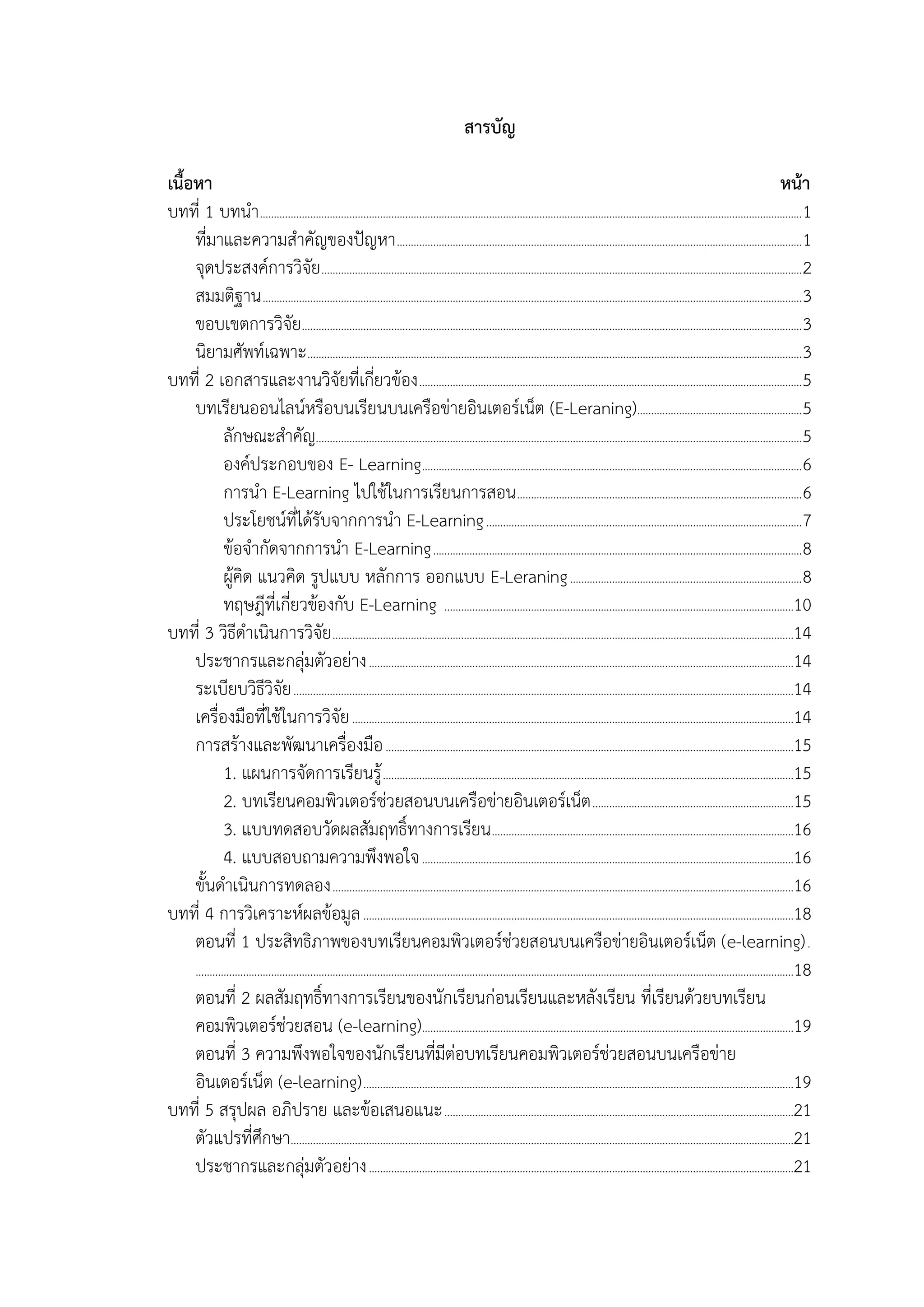 สารบัญ
เนื้อหา หน้า
บทที่ 1 บทนำ..................................................................................................................................................................................................1
ที่มำและควำมสำคัญของปัญหำ.................................................................................................................................................1
จุดประสงค์กำรวิจัย............................................................................................................................................................................2
สมมติฐำน.................................................................................................................................................................................................3
ขอบเขตกำรวิจัย...................................................................................................................................................................................3
นิยำมศัพท์เฉพำะ.................................................................................................................................................................................3
บทที่ 2 เอกสำรและงำนวิจัยที่เกี่ยวข้อง.........................................................................................................................................5
บทเรียนออนไลน์หรือบนเรียนบนเครือข่ำยอินเตอร์เน็ต (E-Leraning)...........................................................5
ลักษณะสำคัญ..............................................................................................................................................................................5
องค์ประกอบของ E- Learning........................................................................................................................................6
กำรนำ E-Learning ไปใช้ในกำรเรียนกำรสอน......................................................................................................6
ประโยชน์ที่ได้รับจำกกำรนำ E-Learning.................................................................................................................7
ข้อจำกัดจำกกำรนำ E-Learning....................................................................................................................................8
ผู้คิด แนวคิด รูปแบบ หลักกำร ออกแบบ E-Leraning...................................................................................8
ทฤษฎีที่เกี่ยวข้องกับ E-Learning .............................................................................................................................10
บทที่ 3 วิธีดำเนินกำรวิจัย.....................................................................................................................................................................14
ประชำกรและกลุ่มตัวอย่ำง........................................................................................................................................................14
ระเบียบวิธีวิจัย...................................................................................................................................................................................14
เครื่องมือที่ใช้ในกำรวิจัย..............................................................................................................................................................14
กำรสร้ำงและพัฒนำเครื่องมือ..................................................................................................................................................15
1. แผนกำรจัดกำรเรียนรู้...................................................................................................................................................15
2. บทเรียนคอมพิวเตอร์ช่วยสอนบนเครือข่ำยอินเตอร์เน็ต........................................................................15
3. แบบทดสอบวัดผลสัมฤทธิ์ทำงกำรเรียน............................................................................................................16
4. แบบสอบถำมควำมพึงพอใจ.....................................................................................................................................16
ขั้นดำเนินกำรทดลอง.....................................................................................................................................................................16
บทที่ 4 กำรวิเครำะห์ผลข้อมูล..........................................................................................................................................................18
ตอนที่ 1 ประสิทธิภำพของบทเรียนคอมพิวเตอร์ช่วยสอนบนเครือข่ำยอินเตอร์เน็ต (e-learning).
......................................................................................................................................................................................................................18
ตอนที่ 2 ผลสัมฤทธิ์ทำงกำรเรียนของนักเรียนก่อนเรียนและหลังเรียน ที่เรียนด้วยบทเรียน
คอมพิวเตอร์ช่วยสอน (e-learning).....................................................................................................................................19
ตอนที่ 3 ควำมพึงพอใจของนักเรียนที่มีต่อบทเรียนคอมพิวเตอร์ช่วยสอนบนเครือข่ำย
อินเตอร์เน็ต (e-learning)..........................................................................................................................................................19
บทที่ 5 สรุปผล อภิปรำย และข้อเสนอแนะ.............................................................................................................................21
ตัวแปรที่ศึกษำ....................................................................................................................................................................................21
ประชำกรและกลุ่มตัวอย่ำง........................................................................................................................................................21
 