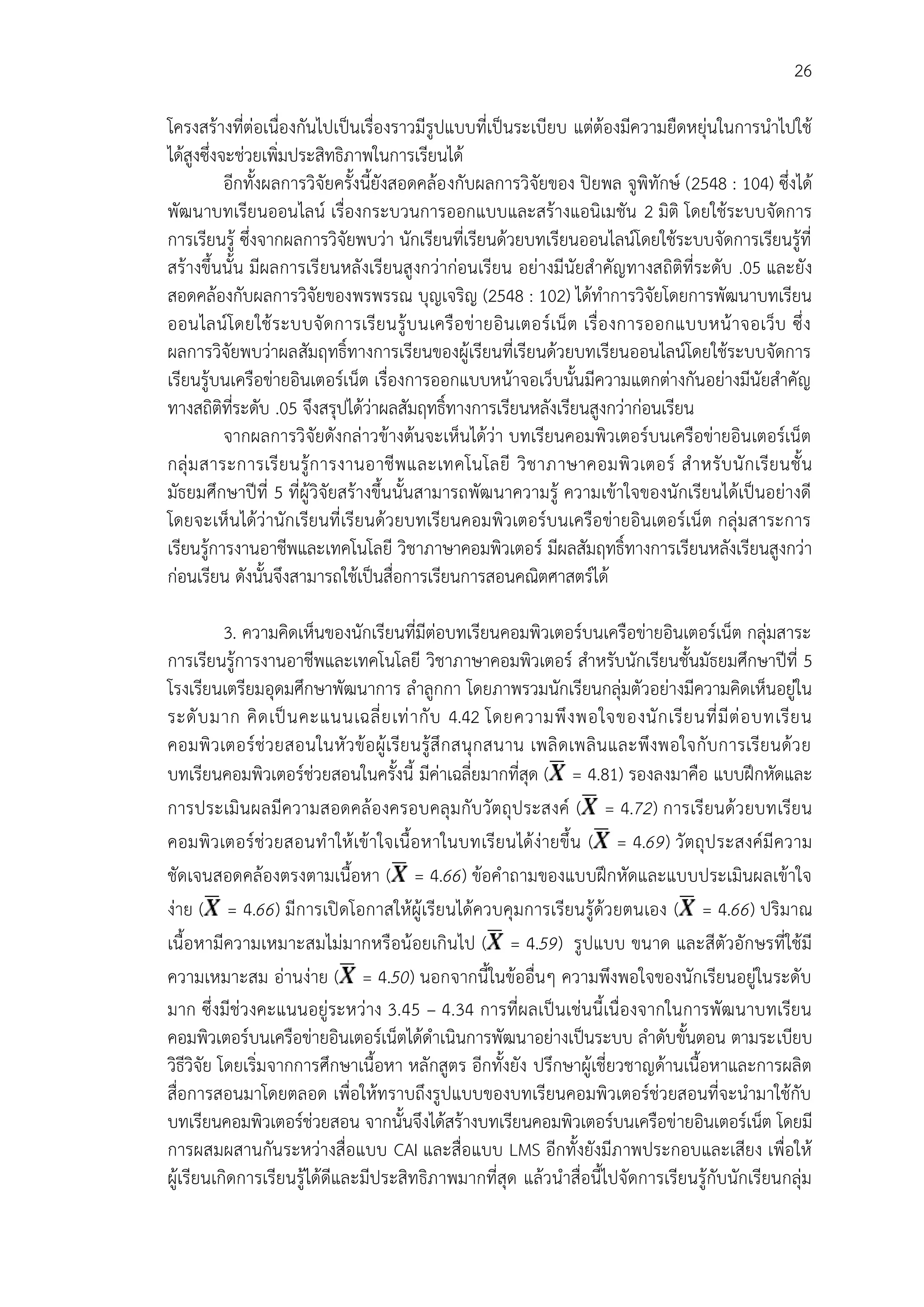 26
โครงสร้างที่ต่อเนื่องกันไปเป็นเรื่องราวมีรูปแบบที่เป็นระเบียบ แต่ต้องมีความยืดหยุ่นในการนาไปใช้
ได้สูงซึ่งจะช่วยเพิ่มประสิทธิภาพในการเรียนได้
อีกทั้งผลการวิจัยครั้งนี้ยังสอดคล้องกับผลการวิจัยของ ปิยพล จูพิทักษ์ (2548 : 104) ซึ่งได้
พัฒนาบทเรียนออนไลน์ เรื่องกระบวนการออกแบบและสร้างแอนิเมชัน 2 มิติ โดยใช้ระบบจัดการ
การเรียนรู้ ซึ่งจากผลการวิจัยพบว่า นักเรียนที่เรียนด้วยบทเรียนออนไลน์โดยใช้ระบบจัดการเรียนรู้ที่
สร้างขึ้นนั้น มีผลการเรียนหลังเรียนสูงกว่าก่อนเรียน อย่างมีนัยสาคัญทางสถิติที่ระดับ .05 และยัง
สอดคล้องกับผลการวิจัยของพรพรรณ บุญเจริญ (2548 : 102) ได้ทาการวิจัยโดยการพัฒนาบทเรียน
ออนไลน์โดยใช้ระบบจัดการเรียนรู้บนเครือข่ายอินเตอร์เน็ต เรื่องการออกแบบหน้าจอเว็บ ซึ่ง
ผลการวิจัยพบว่าผลสัมฤทธิ์ทางการเรียนของผู้เรียนที่เรียนด้วยบทเรียนออนไลน์โดยใช้ระบบจัดการ
เรียนรู้บนเครือข่ายอินเตอร์เน็ต เรื่องการออกแบบหน้าจอเว็บนั้นมีความแตกต่างกันอย่างมีนัยสาคัญ
ทางสถิติที่ระดับ .05 จึงสรุปได้ว่าผลสัมฤทธิ์ทางการเรียนหลังเรียนสูงกว่าก่อนเรียน
จากผลการวิจัยดังกล่าวข้างต้นจะเห็นได้ว่า บทเรียนคอมพิวเตอร์บนเครือข่ายอินเตอร์เน็ต
กลุ่มสาระการเรียนรู้การงานอาชีพและเทคโนโลยี วิชาภาษาคอมพิวเตอร์ สาหรับนักเรียนชั้น
มัธยมศึกษาปีที่ 5 ที่ผู้วิจัยสร้างขึ้นนั้นสามารถพัฒนาความรู้ ความเข้าใจของนักเรียนได้เป็นอย่างดี
โดยจะเห็นได้ว่านักเรียนที่เรียนด้วยบทเรียนคอมพิวเตอร์บนเครือข่ายอินเตอร์เน็ต กลุ่มสาระการ
เรียนรู้การงานอาชีพและเทคโนโลยี วิชาภาษาคอมพิวเตอร์ มีผลสัมฤทธิ์ทางการเรียนหลังเรียนสูงกว่า
ก่อนเรียน ดังนั้นจึงสามารถใช้เป็นสื่อการเรียนการสอนคณิตศาสตร์ได้
3. ความคิดเห็นของนักเรียนที่มีต่อบทเรียนคอมพิวเตอร์บนเครือข่ายอินเตอร์เน็ต กลุ่มสาระ
การเรียนรู้การงานอาชีพและเทคโนโลยี วิชาภาษาคอมพิวเตอร์ สาหรับนักเรียนชั้นมัธยมศึกษาปีที่ 5
โรงเรียนเตรียมอุดมศึกษาพัฒนาการ ลาลูกกา โดยภาพรวมนักเรียนกลุ่มตัวอย่างมีความคิดเห็นอยู่ใน
ระดับมาก คิดเป็นคะแนนเฉลี่ยเท่ากับ 4.42 โดยความพึงพอใจของนักเรียนที่มีต่อบทเรียน
คอมพิวเตอร์ช่วยสอนในหัวข้อผู้เรียนรู้สึกสนุกสนาน เพลิดเพลินและพึงพอใจกับการเรียนด้วย
บทเรียนคอมพิวเตอร์ช่วยสอนในครั้งนี้ มีค่าเฉลี่ยมากที่สุด ( = 4.81) รองลงมาคือ แบบฝึกหัดและ
การประเมินผลมีความสอดคล้องครอบคลุมกับวัตถุประสงค์ ( = 4.72) การเรียนด้วยบทเรียน
คอมพิวเตอร์ช่วยสอนทาให้เข้าใจเนื้อหาในบทเรียนได้ง่ายขึ้น ( = 4.69) วัตถุประสงค์มีความ
ชัดเจนสอดคล้องตรงตามเนื้อหา ( = 4.66) ข้อคาถามของแบบฝึกหัดและแบบประเมินผลเข้าใจ
ง่าย ( = 4.66) มีการเปิดโอกาสให้ผู้เรียนได้ควบคุมการเรียนรู้ด้วยตนเอง ( = 4.66) ปริมาณ
เนื้อหามีความเหมาะสมไม่มากหรือน้อยเกินไป ( = 4.59) รูปแบบ ขนาด และสีตัวอักษรที่ใช้มี
ความเหมาะสม อ่านง่าย ( = 4.50) นอกจากนี้ในข้ออื่นๆ ความพึงพอใจของนักเรียนอยู่ในระดับ
มาก ซึ่งมีช่วงคะแนนอยู่ระหว่าง 3.45 – 4.34 การที่ผลเป็นเช่นนี้เนื่องจากในการพัฒนาบทเรียน
คอมพิวเตอร์บนเครือข่ายอินเตอร์เน็ตได้ดาเนินการพัฒนาอย่างเป็นระบบ ลาดับขั้นตอน ตามระเบียบ
วิธีวิจัย โดยเริ่มจากการศึกษาเนื้อหา หลักสูตร อีกทั้งยัง ปรึกษาผู้เชี่ยวชาญด้านเนื้อหาและการผลิต
สื่อการสอนมาโดยตลอด เพื่อให้ทราบถึงรูปแบบของบทเรียนคอมพิวเตอร์ช่วยสอนที่จะนามาใช้กับ
บทเรียนคอมพิวเตอร์ช่วยสอน จากนั้นจึงได้สร้างบทเรียนคอมพิวเตอร์บนเครือข่ายอินเตอร์เน็ต โดยมี
การผสมผสานกันระหว่างสื่อแบบ CAI และสื่อแบบ LMS อีกทั้งยังมีภาพประกอบและเสียง เพื่อให้
ผู้เรียนเกิดการเรียนรู้ได้ดีและมีประสิทธิภาพมากที่สุด แล้วนาสื่อนี้ไปจัดการเรียนรู้กับนักเรียนกลุ่ม
 