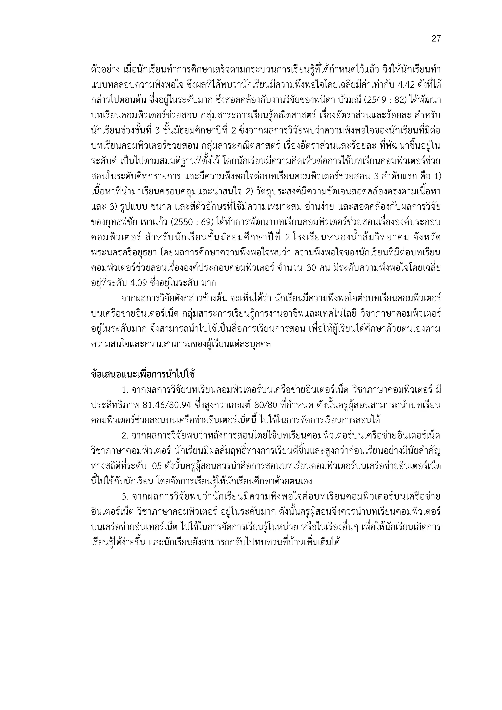 27
ตัวอย่าง เมื่อนักเรียนทาการศึกษาเสร็จตามกระบวนการเรียนรู้ที่ได้กาหนดไว้แล้ว จึงให้นักเรียนทา
แบบทดสอบความพึงพอใจ ซึ่งผลที่ได้พบว่านักเรียนมีความพึงพอใจโดยเฉลี่ยมีค่าเท่ากับ 4.42 ดังที่ได้
กล่าวไปตอนต้น ซึ่งอยู่ในระดับมาก ซึ่งสอดคล้องกับงานวิจัยของพนิดา บัวมณี (2549 : 82) ได้พัฒนา
บทเรียนคอมพิวเตอร์ช่วยสอน กลุ่มสาระการเรียนรู้คณิตศาสตร์ เรื่องอัตราส่วนและร้อยละ สาหรับ
นักเรียนช่วงชั้นที่ 3 ชั้นมัธยมศึกษาปีที่ 2 ซึ่งจากผลการวิจัยพบว่าความพึงพอใจของนักเรียนที่มีต่อ
บทเรียนคอมพิวเตอร์ช่วยสอน กลุ่มสาระคณิตศาสตร์ เรื่องอัตราส่วนและร้อยละ ที่พัฒนาขึ้นอยู่ใน
ระดับดี เป็นไปตามสมมติฐานที่ตั้งไว้ โดยนักเรียนมีความคิดเห็นต่อการใช้บทเรียนคอมพิวเตอร์ช่วย
สอนในระดับดีทุกรายการ และมีความพึงพอใจต่อบทเรียนคอมพิวเตอร์ช่วยสอน 3 ลาดับแรก คือ 1)
เนื้อหาที่นามาเรียนครอบคลุมและน่าสนใจ 2) วัตถุประสงค์มีความชัดเจนสอดคล้องตรงตามเนื้อหา
และ 3) รูปแบบ ขนาด และสีตัวอักษรที่ใช้มีความเหมาะสม อ่านง่าย และสอดคล้องกับผลการวิจัย
ของยุทธพิชัย เขาแก้ว (2550 : 69) ได้ทาการพัฒนาบทเรียนคอมพิวเตอร์ช่วยสอนเรื่ององค์ประกอบ
คอมพิวเตอร์ สาหรับนักเรียนชั้นมัธยมศึกษาปีที่ 2 โรงเรียนหนองน้าส้มวิทยาคม จังหวัด
พระนครศรีอยุธยา โดยผลการศึกษาความพึงพอใจพบว่า ความพึงพอใจของนักเรียนที่มีต่อบทเรียน
คอมพิวเตอร์ช่วยสอนเรื่ององค์ประกอบคอมพิวเตอร์ จานวน 30 คน มีระดับความพึงพอใจโดยเฉลี่ย
อยู่ที่ระดับ 4.09 ซึ่งอยู่ในระดับ มาก
จากผลการวิจัยดังกล่าวข้างต้น จะเห็นได้ว่า นักเรียนมีความพึงพอใจต่อบทเรียนคอมพิวเตอร์
บนเครือข่ายอินเตอร์เน็ต กลุ่มสาระการเรียนรู้การงานอาชีพและเทคโนโลยี วิชาภาษาคอมพิวเตอร์
อยู่ในระดับมาก จึงสามารถนาไปใช้เป็นสื่อการเรียนการสอน เพื่อให้ผู้เรียนได้ศึกษาด้วยตนเองตาม
ความสนใจและความสามารถของผู้เรียนแต่ละบุคคล
ข้อเสนอแนะเพื่อการนาไปใช้
1. จากผลการวิจัยบทเรียนคอมพิวเตอร์บนเครือข่ายอินเตอร์เน็ต วิชาภาษาคอมพิวเตอร์ มี
ประสิทธิภาพ 81.46/80.94 ซึ่งสูงกว่าเกณฑ์ 80/80 ที่กาหนด ดังนั้นครูผู้สอนสามารถนาบทเรียน
คอมพิวเตอร์ช่วยสอนบนเครือข่ายอินเตอร์เน็ตนี้ ไปใช้ในการจัดการเรียนการสอนได้
2. จากผลการวิจัยพบว่าหลังการสอนโดยใช้บทเรียนคอมพิวเตอร์บนเครือข่ายอินเตอร์เน็ต
วิชาภาษาคอมพิวเตอร์ นักเรียนมีผลสัมฤทธิ์ทางการเรียนดีขึ้นและสูงกว่าก่อนเรียนอย่างมีนัยสาคัญ
ทางสถิติที่ระดับ .05 ดังนั้นครูผู้สอนควรนาสื่อการสอนบทเรียนคอมพิวเตอร์บนเครือข่ายอินเตอร์เน็ต
นี้ไปใช้กับนักเรียน โดยจัดการเรียนรู้ให้นักเรียนศึกษาด้วยตนเอง
3. จากผลการวิจัยพบว่านักเรียนมีความพึงพอใจต่อบทเรียนคอมพิวเตอร์บนเครือข่าย
อินเตอร์เน็ต วิชาภาษาคอมพิวเตอร์ อยู่ในระดับมาก ดังนั้นครูผู้สอนจึงควรนาบทเรียนคอมพิวเตอร์
บนเครือข่ายอินเทอร์เน็ต ไปใช้ในการจัดการเรียนรู้ในหน่วย หรือในเรื่องอื่นๆ เพื่อให้นักเรียนเกิดการ
เรียนรู้ได้ง่ายขึ้น และนักเรียนยังสามารถกลับไปทบทวนที่บ้านเพิ่มเติมได้
 