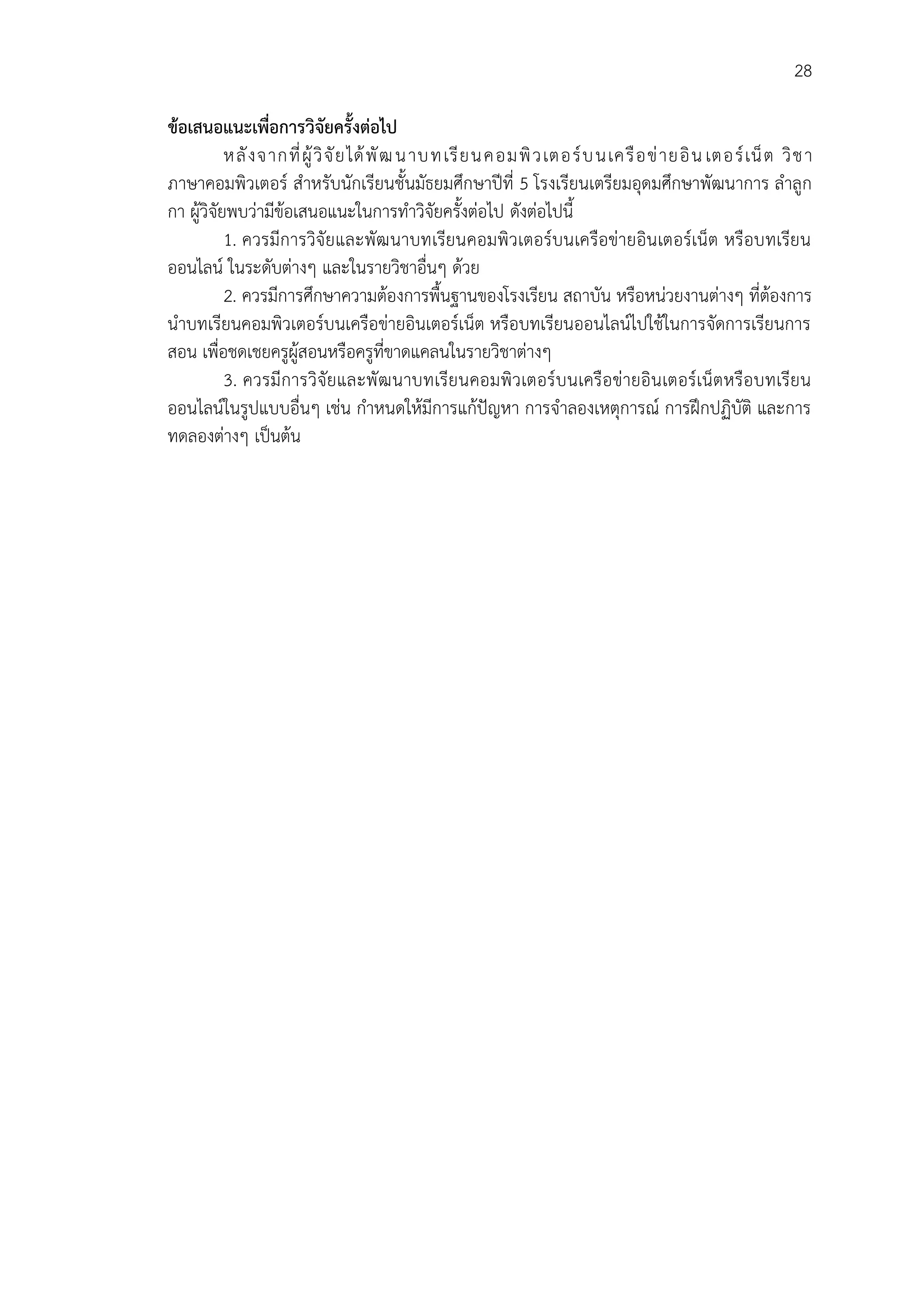 28
ข้อเสนอแนะเพื่อการวิจัยครั้งต่อไป
หลังจากที่ผู้วิจัยได้พัฒนาบทเรียนคอมพิวเตอร์บนเครือข่ายอิน เตอร์เน็ต วิชา
ภาษาคอมพิวเตอร์ สาหรับนักเรียนชั้นมัธยมศึกษาปีที่ 5 โรงเรียนเตรียมอุดมศึกษาพัฒนาการ ลาลูก
กา ผู้วิจัยพบว่ามีข้อเสนอแนะในการทาวิจัยครั้งต่อไป ดังต่อไปนี้
1. ควรมีการวิจัยและพัฒนาบทเรียนคอมพิวเตอร์บนเครือข่ายอินเตอร์เน็ต หรือบทเรียน
ออนไลน์ ในระดับต่างๆ และในรายวิชาอื่นๆ ด้วย
2. ควรมีการศึกษาความต้องการพื้นฐานของโรงเรียน สถาบัน หรือหน่วยงานต่างๆ ที่ต้องการ
นาบทเรียนคอมพิวเตอร์บนเครือข่ายอินเตอร์เน็ต หรือบทเรียนออนไลน์ไปใช้ในการจัดการเรียนการ
สอน เพื่อชดเชยครูผู้สอนหรือครูที่ขาดแคลนในรายวิชาต่างๆ
3. ควรมีการวิจัยและพัฒนาบทเรียนคอมพิวเตอร์บนเครือข่ายอินเตอร์เน็ตหรือบทเรียน
ออนไลน์ในรูปแบบอื่นๆ เช่น กาหนดให้มีการแก้ปัญหา การจาลองเหตุการณ์ การฝึกปฏิบัติ และการ
ทดลองต่างๆ เป็นต้น
 