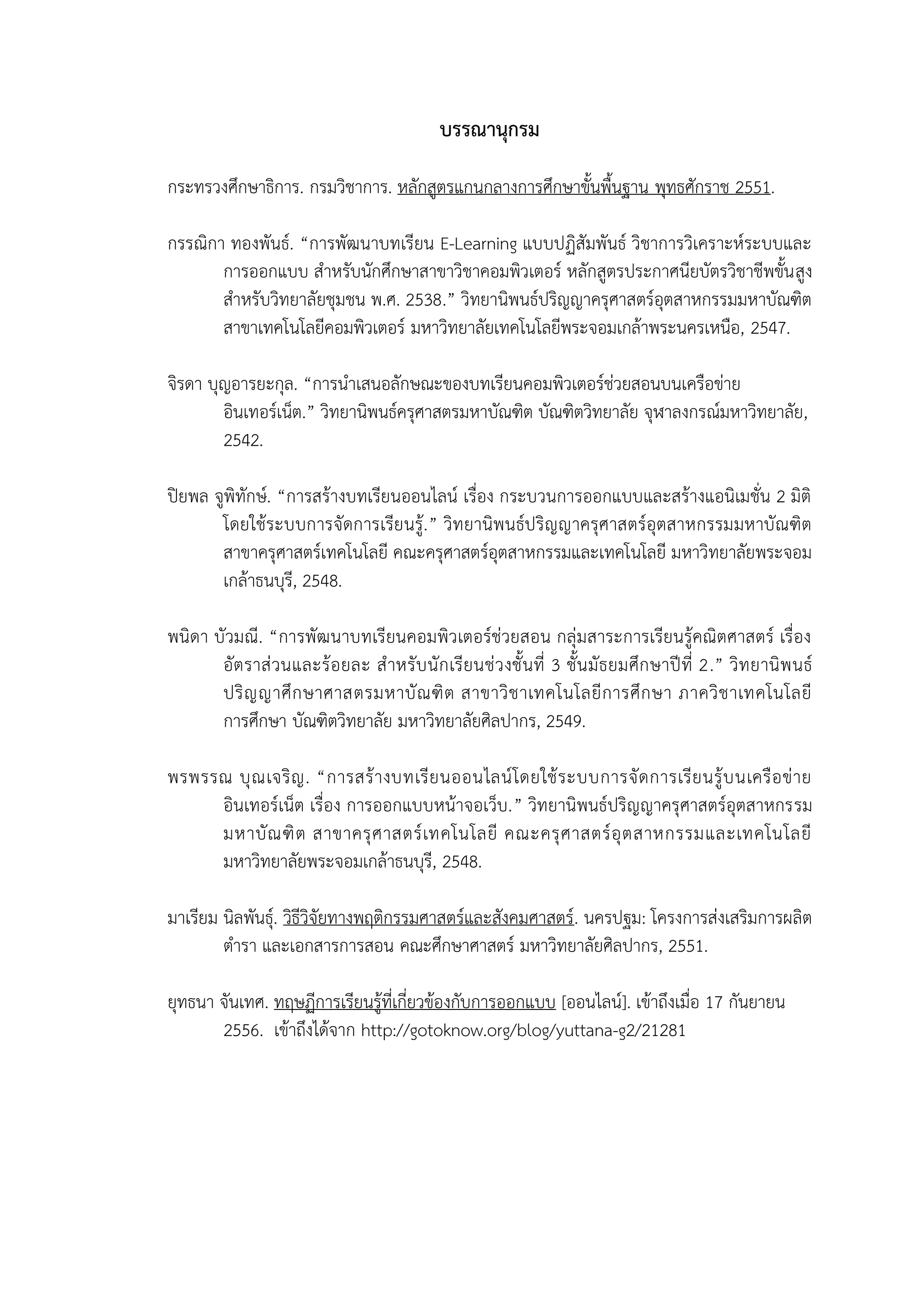 29
บรรณานุกรม
กระทรวงศึกษาธิการ. กรมวิชาการ. หลักสูตรแกนกลางการศึกษาขั้นพื้นฐาน พุทธศักราช 2551.
กรรณิกา ทองพันธ์. “การพัฒนาบทเรียน E-Learning แบบปฏิสัมพันธ์ วิชาการวิเคราะห์ระบบและ
การออกแบบ สาหรับนักศึกษาสาขาวิชาคอมพิวเตอร์ หลักสูตรประกาศนียบัตรวิชาชีพขั้นสูง
สาหรับวิทยาลัยชุมชน พ.ศ. 2538.” วิทยานิพนธ์ปริญญาครุศาสตร์อุตสาหกรรมมหาบัณฑิต
สาขาเทคโนโลยีคอมพิวเตอร์ มหาวิทยาลัยเทคโนโลยีพระจอมเกล้าพระนครเหนือ, 2547.
จิรดา บุญอารยะกุล. “การนาเสนอลักษณะของบทเรียนคอมพิวเตอร์ช่วยสอนบนเครือข่าย
อินเทอร์เน็ต.” วิทยานิพนธ์ครุศาสตรมหาบัณฑิต บัณฑิตวิทยาลัย จุฬาลงกรณ์มหาวิทยาลัย,
2542.
ปิยพล จูพิทักษ์. “การสร้างบทเรียนออนไลน์ เรื่อง กระบวนการออกแบบและสร้างแอนิเมชั่น 2 มิติ
โดยใช้ระบบการจัดการเรียนรู้.” วิทยานิพนธ์ปริญญาครุศาสตร์อุตสาหกรรมมหาบัณฑิต
สาขาครุศาสตร์เทคโนโลยี คณะครุศาสตร์อุตสาหกรรมและเทคโนโลยี มหาวิทยาลัยพระจอม
เกล้าธนบุรี, 2548.
พนิดา บัวมณี. “การพัฒนาบทเรียนคอมพิวเตอร์ช่วยสอน กลุ่มสาระการเรียนรู้คณิตศาสตร์ เรื่อง
อัตราส่วนและร้อยละ สาหรับนักเรียนช่วงชั้นที่ 3 ชั้นมัธยมศึกษาปีที่ 2.” วิทยานิพนธ์
ปริญญาศึกษาศาสตรมหาบัณฑิต สาขาวิชาเทคโนโลยีการศึกษา ภาควิชาเทคโนโลยี
การศึกษา บัณฑิตวิทยาลัย มหาวิทยาลัยศิลปากร, 2549.
พรพรรณ บุณเจริญ. “การสร้างบทเรียนออนไลน์โดยใช้ระบบการจัดการเรียนรู้บนเครือข่าย
อินเทอร์เน็ต เรื่อง การออกแบบหน้าจอเว็บ.” วิทยานิพนธ์ปริญญาครุศาสตร์อุตสาหกรรม
มหาบัณฑิต สาขาครุศาสตร์เทคโนโลยี คณะครุศาสตร์อุตสาหกรรมและเทคโนโลยี
มหาวิทยาลัยพระจอมเกล้าธนบุรี, 2548.
มาเรียม นิลพันธุ์. วิธีวิจัยทางพฤติกรรมศาสตร์และสังคมศาสตร์. นครปฐม: โครงการส่งเสริมการผลิต
ตารา และเอกสารการสอน คณะศึกษาศาสตร์ มหาวิทยาลัยศิลปากร, 2551.
ยุทธนา จันเทศ. ทฤษฏีการเรียนรู้ที่เกี่ยวข้องกับการออกแบบ [ออนไลน์]. เข้าถึงเมื่อ 17 กันยายน
2556. เข้าถึงได้จาก http://gotoknow.org/blog/yuttana-g2/21281
 