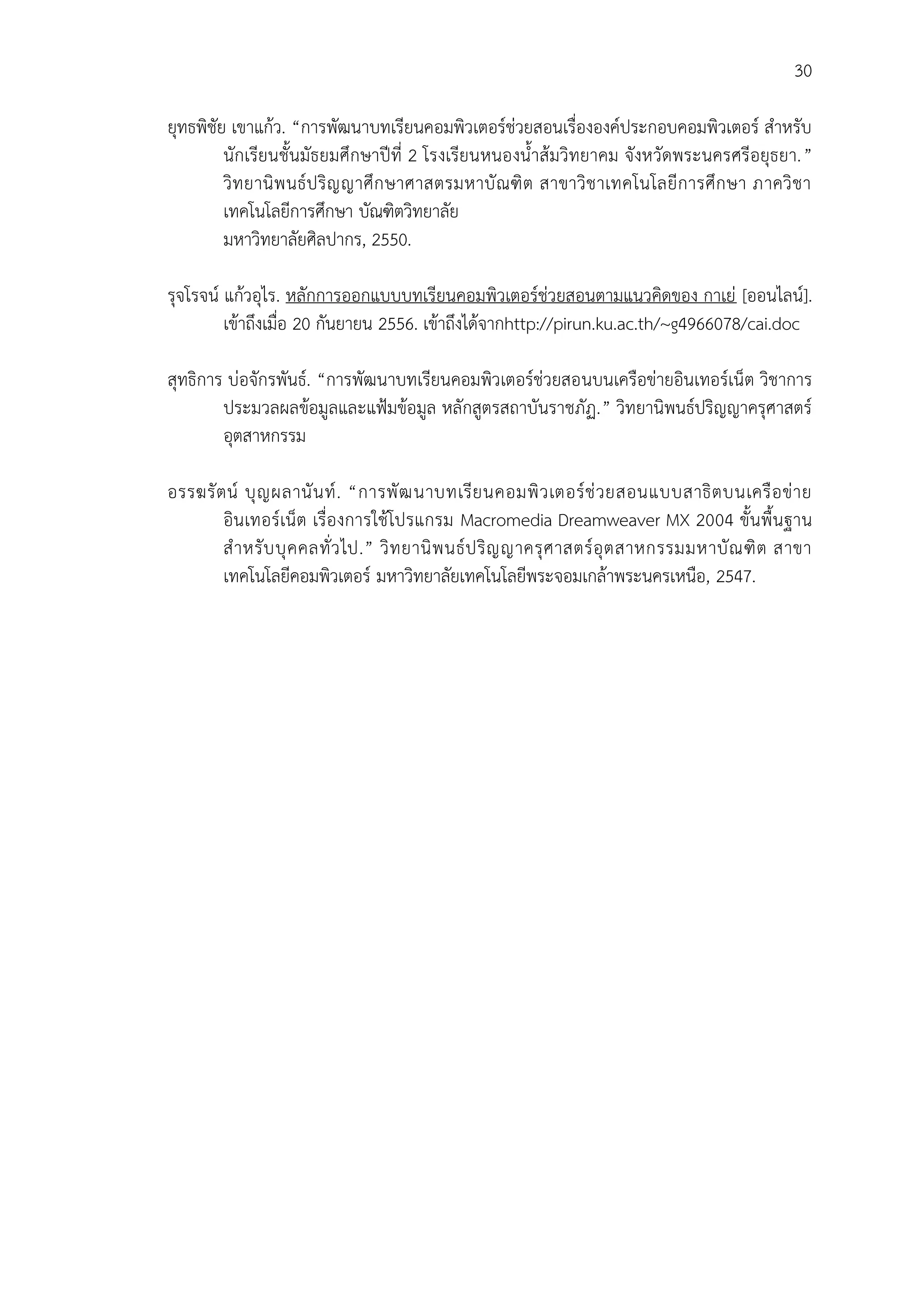 30
ยุทธพิชัย เขาแก้ว. “การพัฒนาบทเรียนคอมพิวเตอร์ช่วยสอนเรื่ององค์ประกอบคอมพิวเตอร์ สาหรับ
นักเรียนชั้นมัธยมศึกษาปีที่ 2 โรงเรียนหนองน้าส้มวิทยาคม จังหวัดพระนครศรีอยุธยา.”
วิทยานิพนธ์ปริญญาศึกษาศาสตรมหาบัณฑิต สาขาวิชาเทคโนโลยีการศึกษา ภาควิชา
เทคโนโลยีการศึกษา บัณฑิตวิทยาลัย
มหาวิทยาลัยศิลปากร, 2550.
รุจโรจน์ แก้วอุไร. หลักการออกแบบบทเรียนคอมพิวเตอร์ช่วยสอนตามแนวคิดของ กาเย่ [ออนไลน์].
เข้าถึงเมื่อ 20 กันยายน 2556. เข้าถึงได้จากhttp://pirun.ku.ac.th/~g4966078/cai.doc
สุทธิการ บ่อจักรพันธ์. “การพัฒนาบทเรียนคอมพิวเตอร์ช่วยสอนบนเครือข่ายอินเทอร์เน็ต วิชาการ
ประมวลผลข้อมูลและแฟ้มข้อมูล หลักสูตรสถาบันราชภัฏ.” วิทยานิพนธ์ปริญญาครุศาสตร์
อุตสาหกรรม
อรรฆรัตน์ บุญผลานันท์. “การพัฒนาบทเรียนคอมพิวเตอร์ช่วยสอนแบบสาธิตบนเครือข่าย
อินเทอร์เน็ต เรื่องการใช้โปรแกรม Macromedia Dreamweaver MX 2004 ขั้นพื้นฐาน
สาหรับบุคคลทั่วไป.” วิทยานิพนธ์ปริญญาครุศาสตร์อุตสาหกรรมมหาบัณฑิต สาขา
เทคโนโลยีคอมพิวเตอร์ มหาวิทยาลัยเทคโนโลยีพระจอมเกล้าพระนครเหนือ, 2547.
 