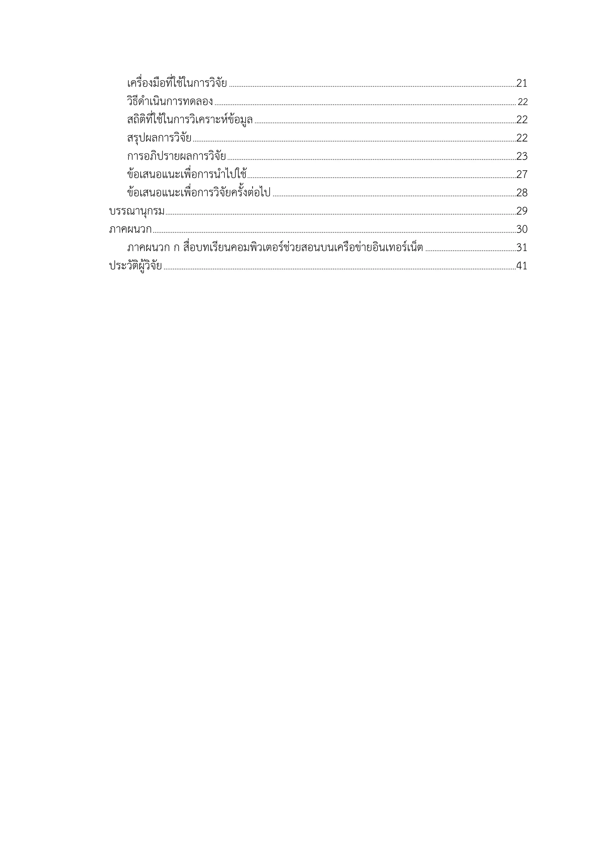 เครื่องมือที่ใช้ในกำรวิจัย..............................................................................................................................................................21
วิธีดำเนินกำรทดลอง......................................................................................................................................................................22
สถิติที่ใช้ในกำรวิเครำะห์ข้อมูล................................................................................................................................................22
สรุปผลกำรวิจัย..................................................................................................................................................................................22
กำรอภิปรำยผลกำรวิจัย...............................................................................................................................................................23
ข้อเสนอแนะเพื่อกำรนำไปใช้....................................................................................................................................................27
ข้อเสนอแนะเพื่อกำรวิจัยครั้งต่อไป......................................................................................................................................28
บรรณำนุกรม.................................................................................................................................................................................................29
ภำคผนวก........................................................................................................................................................................................................30
ภำคผนวก ก สื่อบทเรียนคอมพิวเตอร์ช่วยสอนบนเครือข่ำยอินเทอร์เน็ต..................................................31
ประวัติผู้วิจัย..................................................................................................................................................................................................41
 