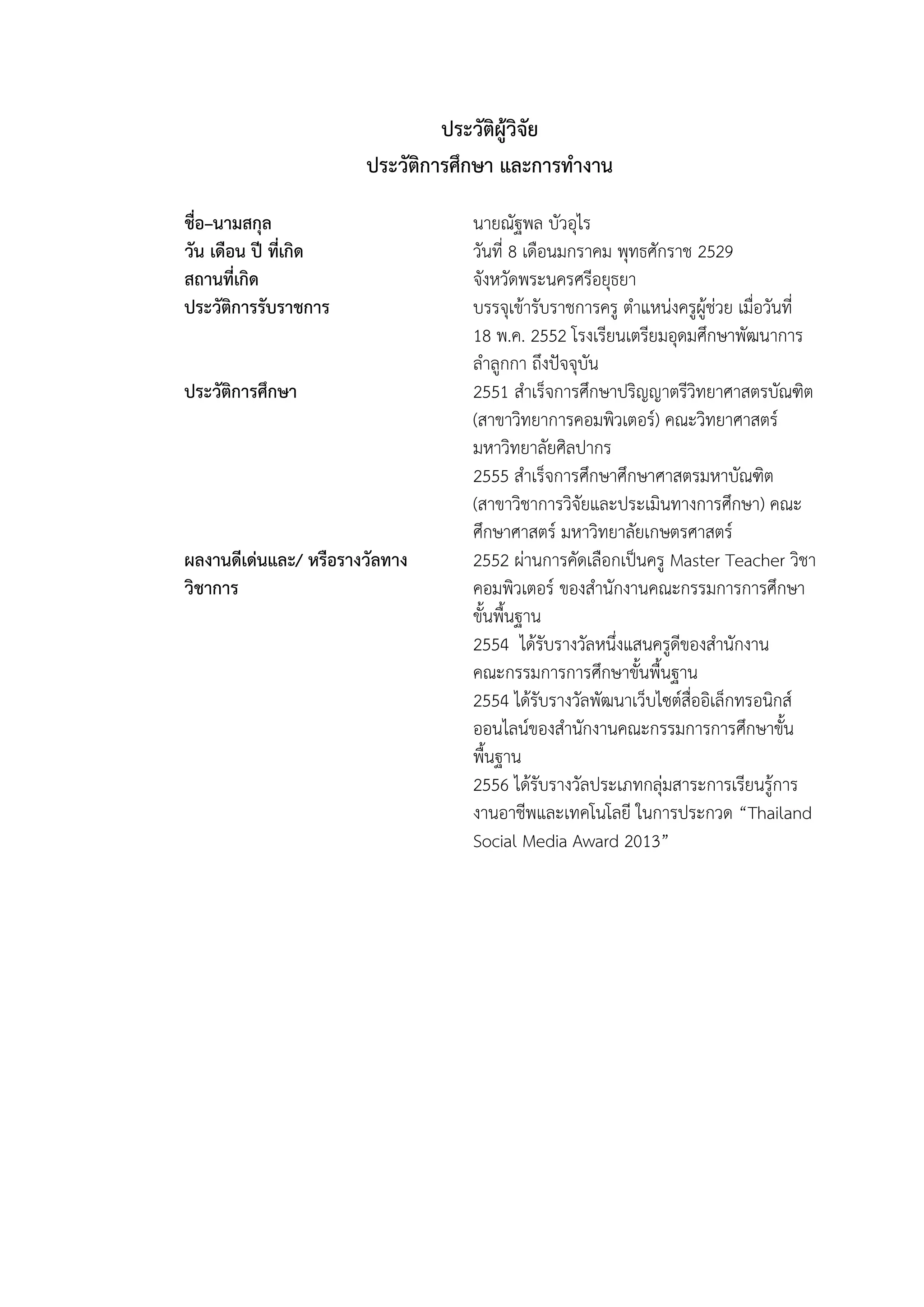 ประวัติผู้วิจัย
ประวัติการศึกษา และการทางาน
ชื่อ–นามสกุล นายณัฐพล บัวอุไร
วัน เดือน ปี ที่เกิด วันที่ 8 เดือนมกราคม พุทธศักราช 2529
สถานที่เกิด จังหวัดพระนครศรีอยุธยา
ประวัติการรับราชการ บรรจุเข้ารับราชการครู ตาแหน่งครูผู้ช่วย เมื่อวันที่
18 พ.ค. 2552 โรงเรียนเตรียมอุดมศึกษาพัฒนาการ
ลาลูกกา ถึงปัจจุบัน
ประวัติการศึกษา 2551 สาเร็จการศึกษาปริญญาตรีวิทยาศาสตรบัณฑิต
(สาขาวิทยาการคอมพิวเตอร์) คณะวิทยาศาสตร์
มหาวิทยาลัยศิลปากร
2555 สาเร็จการศึกษาศึกษาศาสตรมหาบัณฑิต
(สาขาวิชาการวิจัยและประเมินทางการศึกษา) คณะ
ศึกษาศาสตร์ มหาวิทยาลัยเกษตรศาสตร์
ผลงานดีเด่นและ/ หรือรางวัลทาง
วิชาการ
2552 ผ่านการคัดเลือกเป็นครู Master Teacher วิชา
คอมพิวเตอร์ ของสานักงานคณะกรรมการการศึกษา
ขั้นพื้นฐาน
2554 ได้รับรางวัลหนึ่งแสนครูดีของสานักงาน
คณะกรรมการการศึกษาขั้นพื้นฐาน
2554 ได้รับรางวัลพัฒนาเว็บไซต์สื่ออิเล็กทรอนิกส์
ออนไลน์ของสานักงานคณะกรรมการการศึกษาขั้น
พื้นฐาน
2556 ได้รับรางวัลประเภทกลุ่มสาระการเรียนรู้การ
งานอาชีพและเทคโนโลยี ในการประกวด “Thailand
Social Media Award 2013”
 
