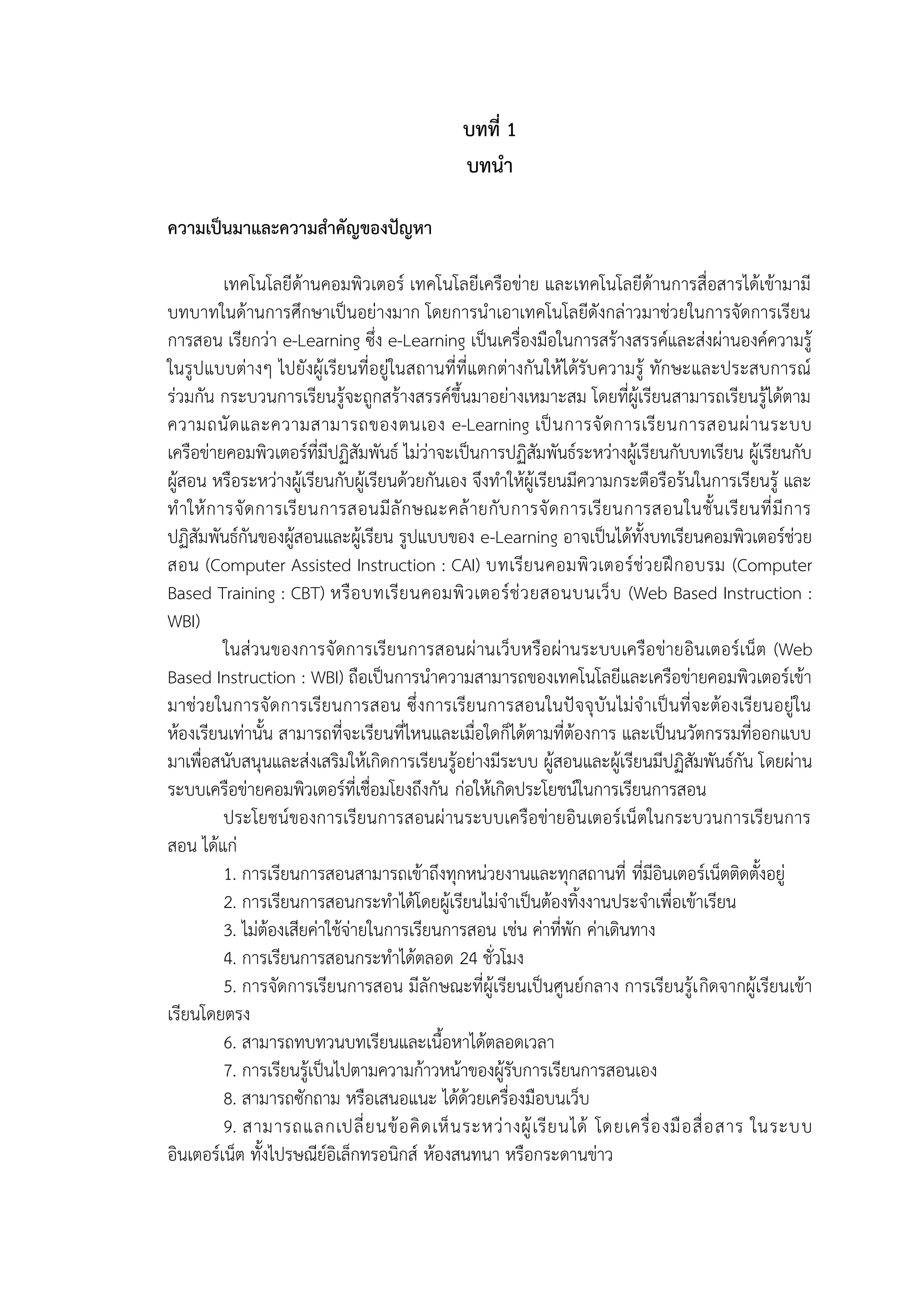 บทที่ 1
บทนำ
ควำมเป็นมำและควำมสำคัญของปัญหำ
เทคโนโลยีด้านคอมพิวเตอร์ เทคโนโลยีเครือข่าย และเทคโนโลยีด้านการสื่อสารได้เข้ามามี
บทบาทในด้านการศึกษาเป็นอย่างมาก โดยการนาเอาเทคโนโลยีดังกล่าวมาช่วยในการจัดการเรียน
การสอน เรียกว่า e-Learning ซึ่ง e-Learning เป็นเครื่องมือในการสร้างสรรค์และส่งผ่านองค์ความรู้
ในรูปแบบต่างๆ ไปยังผู้เรียนที่อยู่ในสถานที่ที่แตกต่างกันให้ได้รับความรู้ ทักษะและประสบการณ์
ร่วมกัน กระบวนการเรียนรู้จะถูกสร้างสรรค์ขึ้นมาอย่างเหมาะสม โดยที่ผู้เรียนสามารถเรียนรู้ได้ตาม
ความถนัดและความสามารถของตนเอง e-Learning เป็นการจัดการเรียนการสอนผ่านระบบ
เครือข่ายคอมพิวเตอร์ที่มีปฏิสัมพันธ์ ไม่ว่าจะเป็นการปฏิสัมพันธ์ระหว่างผู้เรียนกับบทเรียน ผู้เรียนกับ
ผู้สอน หรือระหว่างผู้เรียนกับผู้เรียนด้วยกันเอง จึงทาให้ผู้เรียนมีความกระตือรือร้นในการเรียนรู้ และ
ทาให้การจัดการเรียนการสอนมีลักษณะคล้ายกับการจัดการเรียนการสอนในชั้นเรียนที่มีการ
ปฏิสัมพันธ์กันของผู้สอนและผู้เรียน รูปแบบของ e-Learning อาจเป็นได้ทั้งบทเรียนคอมพิวเตอร์ช่วย
สอน (Computer Assisted Instruction : CAI) บทเรียนคอมพิวเตอร์ช่วยฝึกอบรม (Computer
Based Training : CBT) หรือบทเรียนคอมพิวเตอร์ช่วยสอนบนเว็บ (Web Based Instruction :
WBI)
ในส่วนของการจัดการเรียนการสอนผ่านเว็บหรือผ่านระบบเครือข่ายอินเตอร์เน็ต (Web
Based Instruction : WBI) ถือเป็นการนาความสามารถของเทคโนโลยีและเครือข่ายคอมพิวเตอร์เข้า
มาช่วยในการจัดการเรียนการสอน ซึ่งการเรียนการสอนในปัจจุบันไม่จาเป็นที่จะต้องเรียนอยู่ใน
ห้องเรียนเท่านั้น สามารถที่จะเรียนที่ไหนและเมื่อใดก็ได้ตามที่ต้องการ และเป็นนวัตกรรมที่ออกแบบ
มาเพื่อสนับสนุนและส่งเสริมให้เกิดการเรียนรู้อย่างมีระบบ ผู้สอนและผู้เรียนมีปฏิสัมพันธ์กัน โดยผ่าน
ระบบเครือข่ายคอมพิวเตอร์ที่เชื่อมโยงถึงกัน ก่อให้เกิดประโยชน์ในการเรียนการสอน
ประโยชน์ของการเรียนการสอนผ่านระบบเครือข่ายอินเตอร์เน็ตในกระบวนการเรียนการ
สอน ได้แก่
1. การเรียนการสอนสามารถเข้าถึงทุกหน่วยงานและทุกสถานที่ ที่มีอินเตอร์เน็ตติดตั้งอยู่
2. การเรียนการสอนกระทาได้โดยผู้เรียนไม่จาเป็นต้องทิ้งงานประจาเพื่อเข้าเรียน
3. ไม่ต้องเสียค่าใช้จ่ายในการเรียนการสอน เช่น ค่าที่พัก ค่าเดินทาง
4. การเรียนการสอนกระทาได้ตลอด 24 ชั่วโมง
5. การจัดการเรียนการสอน มีลักษณะที่ผู้เรียนเป็นศูนย์กลาง การเรียนรู้เกิดจากผู้เรียนเข้า
เรียนโดยตรง
6. สามารถทบทวนบทเรียนและเนื้อหาได้ตลอดเวลา
7. การเรียนรู้เป็นไปตามความก้าวหน้าของผู้รับการเรียนการสอนเอง
8. สามารถซักถาม หรือเสนอแนะ ได้ด้วยเครื่องมือบนเว็บ
9. สามารถแลกเปลี่ยนข้อคิดเห็นระหว่างผู้เรียนได้ โดยเครื่องมือสื่อสาร ในระบบ
อินเตอร์เน็ต ทั้งไปรษณีย์อิเล็กทรอนิกส์ ห้องสนทนา หรือกระดานข่าว
 