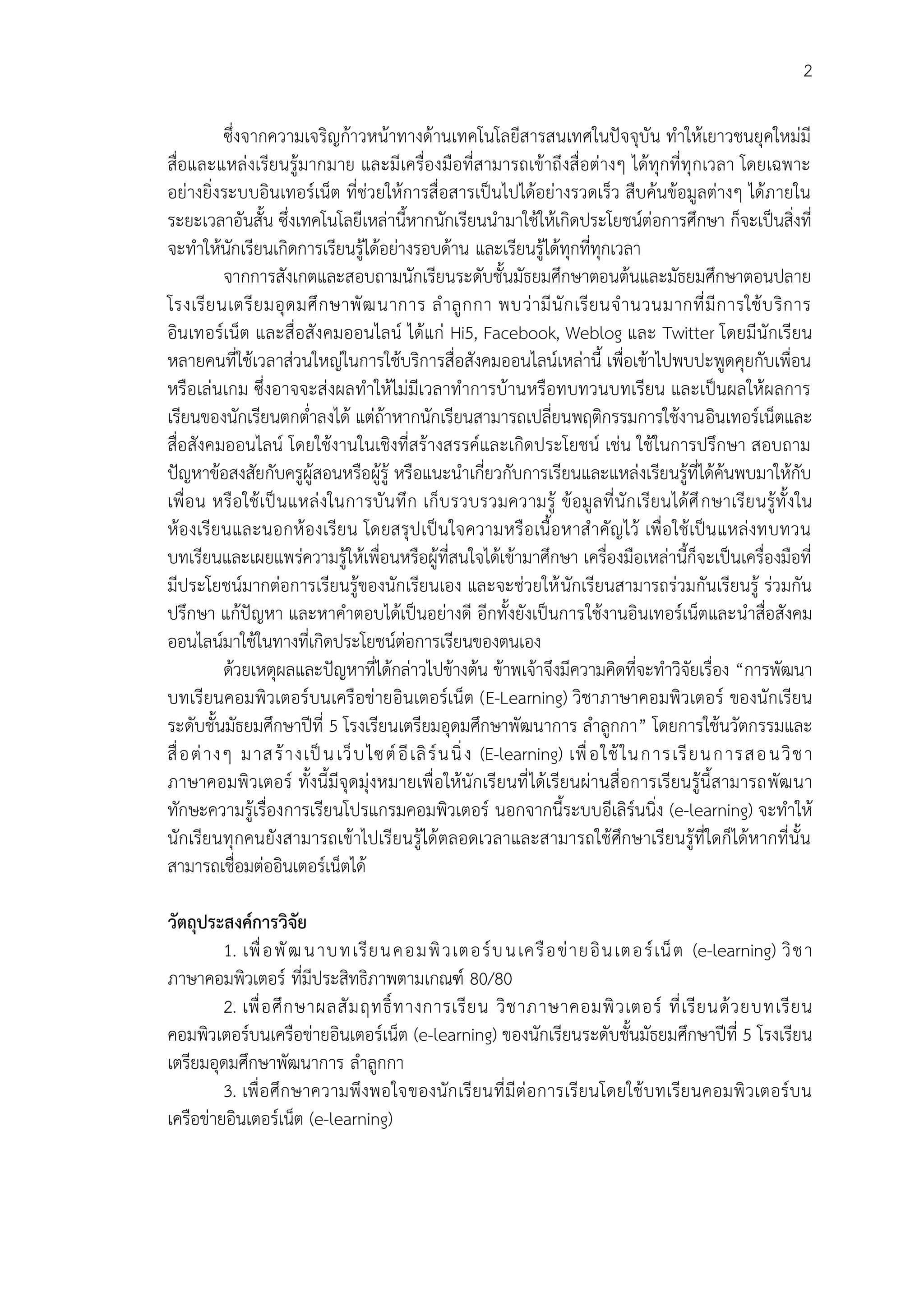 2
ซึ่งจากความเจริญก้าวหน้าทางด้านเทคโนโลยีสารสนเทศในปัจจุบัน ทาให้เยาวชนยุคใหม่มี
สื่อและแหล่งเรียนรู้มากมาย และมีเครื่องมือที่สามารถเข้าถึงสื่อต่างๆ ได้ทุกที่ทุกเวลา โดยเฉพาะ
อย่างยิ่งระบบอินเทอร์เน็ต ที่ช่วยให้การสื่อสารเป็นไปได้อย่างรวดเร็ว สืบค้นข้อมูลต่างๆ ได้ภายใน
ระยะเวลาอันสั้น ซึ่งเทคโนโลยีเหล่านี้หากนักเรียนนามาใช้ให้เกิดประโยชน์ต่อการศึกษา ก็จะเป็นสิ่งที่
จะทาให้นักเรียนเกิดการเรียนรู้ได้อย่างรอบด้าน และเรียนรู้ได้ทุกที่ทุกเวลา
จากการสังเกตและสอบถามนักเรียนระดับชั้นมัธยมศึกษาตอนต้นและมัธยมศึกษาตอนปลาย
โรงเรียนเตรียมอุดมศึกษาพัฒนาการ ลาลูกกา พบว่ามีนักเรียนจานวนมากที่มีการใช้บริการ
อินเทอร์เน็ต และสื่อสังคมออนไลน์ ได้แก่ Hi5, Facebook, Weblog และ Twitter โดยมีนักเรียน
หลายคนที่ใช้เวลาส่วนใหญ่ในการใช้บริการสื่อสังคมออนไลน์เหล่านี้ เพื่อเข้าไปพบปะพูดคุยกับเพื่อน
หรือเล่นเกม ซึ่งอาจจะส่งผลทาให้ไม่มีเวลาทาการบ้านหรือทบทวนบทเรียน และเป็นผลให้ผลการ
เรียนของนักเรียนตกต่าลงได้ แต่ถ้าหากนักเรียนสามารถเปลี่ยนพฤติกรรมการใช้งานอินเทอร์เน็ตและ
สื่อสังคมออนไลน์ โดยใช้งานในเชิงที่สร้างสรรค์และเกิดประโยชน์ เช่น ใช้ในการปรึกษา สอบถาม
ปัญหาข้อสงสัยกับครูผู้สอนหรือผู้รู้ หรือแนะนาเกี่ยวกับการเรียนและแหล่งเรียนรู้ที่ได้ค้นพบมาให้กับ
เพื่อน หรือใช้เป็นแหล่งในการบันทึก เก็บรวบรวมความรู้ ข้อมูลที่นักเรียนได้ศึกษาเรียนรู้ทั้งใน
ห้องเรียนและนอกห้องเรียน โดยสรุปเป็นใจความหรือเนื้อหาสาคัญไว้ เพื่อใช้เป็นแหล่งทบทวน
บทเรียนและเผยแพร่ความรู้ให้เพื่อนหรือผู้ที่สนใจได้เข้ามาศึกษา เครื่องมือเหล่านี้ก็จะเป็นเครื่องมือที่
มีประโยชน์มากต่อการเรียนรู้ของนักเรียนเอง และจะช่วยให้นักเรียนสามารถร่วมกันเรียนรู้ ร่วมกัน
ปรึกษา แก้ปัญหา และหาคาตอบได้เป็นอย่างดี อีกทั้งยังเป็นการใช้งานอินเทอร์เน็ตและนาสื่อสังคม
ออนไลน์มาใช้ในทางที่เกิดประโยชน์ต่อการเรียนของตนเอง
ด้วยเหตุผลและปัญหาที่ได้กล่าวไปข้างต้น ข้าพเจ้าจึงมีความคิดที่จะทาวิจัยเรื่อง “การพัฒนา
บทเรียนคอมพิวเตอร์บนเครือข่ายอินเตอร์เน็ต (E-Learning) วิชาภาษาคอมพิวเตอร์ ของนักเรียน
ระดับชั้นมัธยมศึกษาปีที่ 5 โรงเรียนเตรียมอุดมศึกษาพัฒนาการ ลาลูกกา” โดยการใช้นวัตกรรมและ
สื่อต่างๆ มาสร้างเป็นเว็บไซต์อีเลิร์นนิ่ง (E-learning) เพื่อใช้ในการเรียนการสอนวิชา
ภาษาคอมพิวเตอร์ ทั้งนี้มีจุดมุ่งหมายเพื่อให้นักเรียนที่ได้เรียนผ่านสื่อการเรียนรู้นี้สามารถพัฒนา
ทักษะความรู้เรื่องการเรียนโปรแกรมคอมพิวเตอร์ นอกจากนี้ระบบอีเลิร์นนิ่ง (e-learning) จะทาให้
นักเรียนทุกคนยังสามารถเข้าไปเรียนรู้ได้ตลอดเวลาและสามารถใช้ศึกษาเรียนรู้ที่ใดก็ได้หากที่นั้น
สามารถเชื่อมต่ออินเตอร์เน็ตได้
วัตถุประสงค์กำรวิจัย
1. เพื่อพัฒนาบทเรียนคอมพิวเตอร์บนเครือข่ายอินเตอร์เน็ต (e-learning) วิชา
ภาษาคอมพิวเตอร์ ที่มีประสิทธิภาพตามเกณฑ์ 80/80
2. เพื่อศึกษาผลสัมฤทธิ์ทางการเรียน วิชาภาษาคอมพิวเตอร์ ที่เรียนด้วยบทเรียน
คอมพิวเตอร์บนเครือข่ายอินเตอร์เน็ต (e-learning) ของนักเรียนระดับชั้นมัธยมศึกษาปีที่ 5 โรงเรียน
เตรียมอุดมศึกษาพัฒนาการ ลาลูกกา
3. เพื่อศึกษาความพึงพอใจของนักเรียนที่มีต่อการเรียนโดยใช้บทเรียนคอมพิวเตอร์บน
เครือข่ายอินเตอร์เน็ต (e-learning)
 