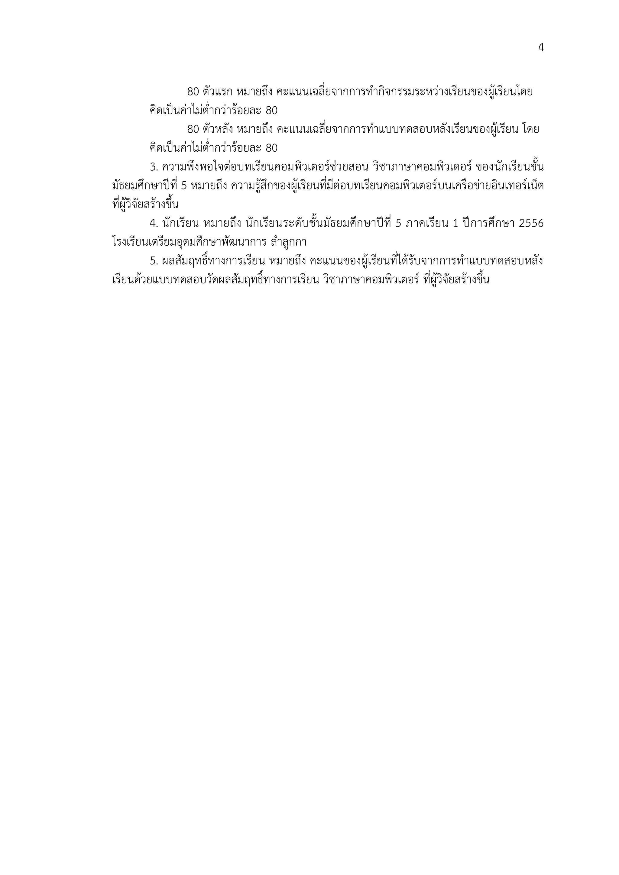 4
80 ตัวแรก หมายถึง คะแนนเฉลี่ยจากการทากิจกรรมระหว่างเรียนของผู้เรียนโดย
คิดเป็นค่าไม่ต่ากว่าร้อยละ 80
80 ตัวหลัง หมายถึง คะแนนเฉลี่ยจากการทาแบบทดสอบหลังเรียนของผู้เรียน โดย
คิดเป็นค่าไม่ต่ากว่าร้อยละ 80
3. ความพึงพอใจต่อบทเรียนคอมพิวเตอร์ช่วยสอน วิชาภาษาคอมพิวเตอร์ ของนักเรียนชั้น
มัธยมศึกษาปีที่ 5 หมายถึง ความรู้สึกของผู้เรียนที่มีต่อบทเรียนคอมพิวเตอร์บนเครือข่ายอินเทอร์เน็ต
ที่ผู้วิจัยสร้างขึ้น
4. นักเรียน หมายถึง นักเรียนระดับชั้นมัธยมศึกษาปีที่ 5 ภาคเรียน 1 ปีการศึกษา 2556
โรงเรียนเตรียมอุดมศึกษาพัฒนาการ ลาลูกกา
5. ผลสัมฤทธิ์ทางการเรียน หมายถึง คะแนนของผู้เรียนที่ได้รับจากการทาแบบทดสอบหลัง
เรียนด้วยแบบทดสอบวัดผลสัมฤทธิ์ทางการเรียน วิชาภาษาคอมพิวเตอร์ ที่ผู้วิจัยสร้างขึ้น
 