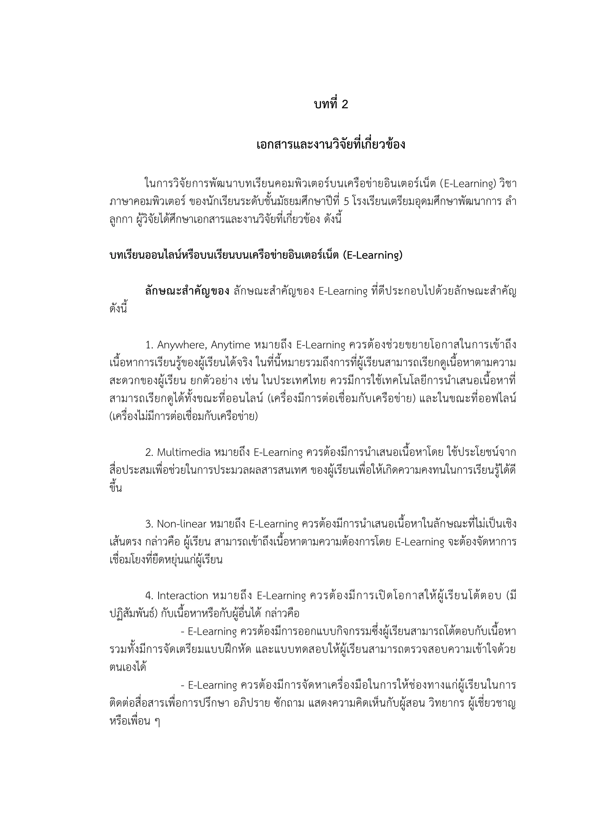 บทที่ 2
เอกสารและงานวิจัยที่เกี่ยวข้อง
ในการวิจัยการพัฒนาบทเรียนคอมพิวเตอร์บนเครือข่ายอินเตอร์เน็ต (E-Learning) วิชา
ภาษาคอมพิวเตอร์ ของนักเรียนระดับชั้นมัธยมศึกษาปีที่ 5 โรงเรียนเตรียมอุดมศึกษาพัฒนาการ ลา
ลูกกา ผู้วิจัยได้ศึกษาเอกสารและงานวิจัยที่เกี่ยวข้อง ดังนี้
บทเรียนออนไลน์หรือบนเรียนบนเครือข่ายอินเตอร์เน็ต (E-Learning)
ลักษณะสาคัญของ ลักษณะสาคัญของ E-Learning ที่ดีประกอบไปด้วยลักษณะสาคัญ
ดังนี้
1. Anywhere, Anytime หมายถึง E-Learning ควรต้องช่วยขยายโอกาสในการเข้าถึง
เนื้อหาการเรียนรู้ของผู้เรียนได้จริง ในที่นี้หมายรวมถึงการที่ผู้เรียนสามารถเรียกดูเนื้อหาตามความ
สะดวกของผู้เรียน ยกตัวอย่าง เช่น ในประเทศไทย ควรมีการใช้เทคโนโลยีการนาเสนอเนื้อหาที่
สามารถเรียกดูได้ทั้งขณะที่ออนไลน์ (เครื่องมีการต่อเชื่อมกับเครือข่าย) และในขณะที่ออฟไลน์
(เครื่องไม่มีการต่อเชื่อมกับเครือข่าย)
2. Multimedia หมายถึง E-Learning ควรต้องมีการนาเสนอเนื้อหาโดย ใช้ประโยชน์จาก
สื่อประสมเพื่อช่วยในการประมวลผลสารสนเทศ ของผู้เรียนเพื่อให้เกิดความคงทนในการเรียนรู้ได้ดี
ขึ้น
3. Non-linear หมายถึง E-Learning ควรต้องมีการนาเสนอเนื้อหาในลักษณะที่ไม่เป็นเชิง
เส้นตรง กล่าวคือ ผู้เรียน สามารถเข้าถึงเนื้อหาตามความต้องการโดย E-Learning จะต้องจัดหาการ
เชื่อมโยงที่ยืดหยุ่นแก่ผู้เรียน
4. Interaction หมายถึง E-Learning ควรต้องมีการเปิดโอกาสให้ผู้เรียนโต้ตอบ (มี
ปฏิสัมพันธ์) กับเนื้อหาหรือกับผู้อื่นได้ กล่าวคือ
- E-Learning ควรต้องมีการออกแบบกิจกรรมซึ่งผู้เรียนสามารถโต้ตอบกับเนื้อหา
รวมทั้งมีการจัดเตรียมแบบฝึกหัด และแบบทดสอบให้ผู้เรียนสามารถตรวจสอบความเข้าใจด้วย
ตนเองได้
- E-Learning ควรต้องมีการจัดหาเครื่องมือในการให้ช่องทางแก่ผู้เรียนในการ
ติดต่อสื่อสารเพื่อการปรึกษา อภิปราย ซักถาม แสดงความคิดเห็นกับผู้สอน วิทยากร ผู้เชี่ยวชาญ
หรือเพื่อน ๆ
 