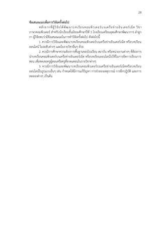 28
ข้อเสนอแนะเพื่อการวิจัยครั้งต่อไป
หลังจากที่ผู้วิจัยได้พัฒนาบทเรียนคอมพิวเตอร์บนเครือข่ายอิน เตอร์เน็ต วิชา
ภาษาคอมพิวเตอร์ สาหรับนักเรียนชั้นมัธยมศึกษาปีที่ 5 โรงเรียนเตรียมอุดมศึกษาพัฒนาการ ลาลูก
กา ผู้วิจัยพบว่ามีข้อเสนอแนะในการทาวิจัยครั้งต่อไป ดังต่อไปนี้
1. ควรมีการวิจัยและพัฒนาบทเรียนคอมพิวเตอร์บนเครือข่ายอินเตอร์เน็ต หรือบทเรียน
ออนไลน์ ในระดับต่างๆ และในรายวิชาอื่นๆ ด้วย
2. ควรมีการศึกษาความต้องการพื้นฐานของโรงเรียน สถาบัน หรือหน่วยงานต่างๆ ที่ต้องการ
นาบทเรียนคอมพิวเตอร์บนเครือข่ายอินเตอร์เน็ต หรือบทเรียนออนไลน์ไปใช้ในการจัดการเรียนการ
สอน เพื่อชดเชยครูผู้สอนหรือครูที่ขาดแคลนในรายวิชาต่างๆ
3. ควรมีการวิจัยและพัฒนาบทเรียนคอมพิวเตอร์บนเครือข่ายอินเตอร์เน็ตหรือบทเรียน
ออนไลน์ในรูปแบบอื่นๆ เช่น กาหนดให้มีการแก้ปัญหา การจาลองเหตุการณ์ การฝึกปฏิบัติ และการ
ทดลองต่างๆ เป็นต้น
 