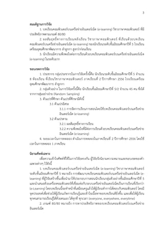 3
สมมติฐำนกำรวิจัย
1. บทเรียนคอมพิวเตอร์บนเครือข่ายอินเตอร์เน็ต (e-learning) วิชาภาษาคอมพิวเตอร์ ที่มี
ประสิทธิภาพตามเกณฑ์ 80/80
2. ผลสัมฤทธิ์ทางการเรียนหลังเรียน วิชาภาษาคอมพิวเตอร์ ที่เรียนด้วยบทเรียน
คอมพิวเตอร์บนเครือข่ายอินเตอร์เน็ต (e-learning) ของนักเรียนระดับชั้นมัธยมศึกษาปีที่ 5 โรงเรียน
เตรียมอุดมศึกษาพัฒนาการ ลาลูกกา สูงกว่าก่อนเรียน
3. นักเรียนมีความพึงพอใจต่อการเรียนด้วยบทเรียนคอมพิวเตอร์บนเครือข่ายอินเตอร์เน็ต
(e-learning) ในระดับมาก
ขอบเขตกำรวิจัย
1. ประชากร กลุ่มประชากรในการวิจัยครั้งนี้คือ นักเรียนระดับชั้นมัธยมศึกษาปีที่ 5 จานวน
8 ห้องเรียน ที่เรียนวิชาภาษาคอมพิวเตอร์ ภาคเรียนที่ 2 ปีการศึกษา 2556 โรงเรียนเตรียม
อุดมศึกษาพัฒนาการ ลาลูกกา
2. กลุ่มตัวอย่าง ในการวิจัยครั้งนี้คือ นักเรียนชั้นมัธยมศึกษาปีที่ 5/2 จานวน 45 คน ซึ่งได้
จากการสุ่มอย่างง่าย (Random Sampling)
3. ตัวแปรที่ศึกษา ตัวแปรที่ศึกษามีดังนี้
3.1 ตัวแปรอิสระ
3.1.1 การจัดการเรียนการสอนโดยใช้บทเรียนคอมพิวเตอร์บนเครือข่าย
อินเตอร์เน็ต (e-learning)
3.2 ตัวแปรตาม
3.2.1 ผลสัมฤทธิ์ทางการเรียน
3.2.2 ความพึงพอใจที่มีต่อการเรียนด้วยบทเรียนคอมพิวเตอร์บนเครือข่าย
อินเตอร์เน็ต (e-learning)
4. ระยะเวลาในการทดลอง ดาเนินการทดลองในภาคเรียนที่ 2 ปีการศึกษา 2556 โดยใช้
เวลาในการทดลอง 1 ภาคเรียน
นิยำมศัพท์เฉพำะ
เพื่อความเข้าใจศัพท์ที่ใช้ในการวิจัยตรงกัน ผู้วิจัยจึงนิยามความหมายและขอบเขตของคา
เฉพาะต่างๆ ไว้ดังนี้
1. บทเรียนคอมพิวเตอร์บนเครือข่ายอินเตอร์เน็ต (e-learning) วิชาภาษาคอมพิวเตอร์
ระดับชั้นมัธยมศึกษาปีที่ 5 หมายถึง การพัฒนาบทเรียนคอมพิวเตอร์บนเครือข่ายอินเตอร์เน็ต (e-
learning) ที่ผู้วิจัยสร้างขึ้นเพื่อนามาใช้ประกอบการสอนนักเรียนกลุ่มตัวอย่างชั้นมัธยมศึกษาปีที่ 5
และนาเสนอด้วยเครื่องคอมพิวเตอร์ที่เชื่อมต่อกับระบบเครือข่ายอินเตอร์เน็ตเป็นการเรียนที่เรียกว่า
(e-Learning) โดยบทเรียนนี้จะทาหน้าที่เสมือนครูแล้วให้ผู้เรียนทาการโต้ตอบกับคอมพิวเตอร์ โดยมี
จุดประสงค์เพื่อช่วยให้ผู้เรียนเกิดการเรียนรู้และเข้าใจเนื้อหาของบทเรียนดียิ่งขึ้น และเพื่อให้ผู้เรียน
ทุกคนสามารถเรียนรู้ได้ด้วยตนเอง ได้ทุกที่ ทุกเวลา (everyone, everywhere, everytime)
2. เกณฑ์ 80/80 หมายถึง การหาประสิทธิภาพของบทเรียนคอมพิวเตอร์บนเครือข่าย
อินเตอร์เน็ต
 