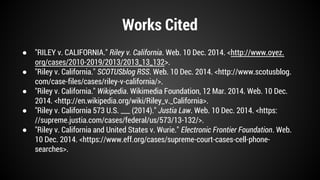 Works Cited 
● "RILEY v. CALIFORNIA." Riley v. California. Web. 10 Dec. 2014. <http://www.oyez. 
org/cases/2010-2019/2013/2013_13_132>. 
● "Riley v. California." SCOTUSblog RSS. Web. 10 Dec. 2014. <http://www.scotusblog. 
com/case-files/cases/riley-v-california/>. 
● "Riley v. California." Wikipedia. Wikimedia Foundation, 12 Mar. 2014. Web. 10 Dec. 
2014. <http://en.wikipedia.org/wiki/Riley_v._California>. 
● "Riley v. California 573 U.S. ___ (2014)." Justia Law. Web. 10 Dec. 2014. <https: 
//supreme.justia.com/cases/federal/us/573/13-132/>. 
● "Riley v. California and United States v. Wurie." Electronic Frontier Foundation. Web. 
10 Dec. 2014. <https://www.eff.org/cases/supreme-court-cases-cell-phone-searches>. 
