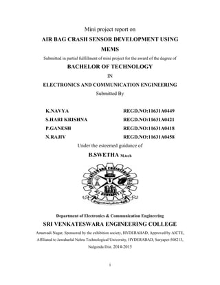 i
Mini project report on
AIR BAG CRASH SENSOR DEVELOPMENT USING
MEMS
Submitted in partial fulfillment of mini project for the award of the degree of
BACHELOR OF TECHNOLOGY
IN
ELECTRONICS AND COMMUNICATION ENGINEERING
Submitted By
K.NAVYA REGD.NO:11631A0449
S.HARI KRISHNA REGD.NO:11631A0421
P.GANESH REGD.NO:11631A0418
N.RAJIV REGD.NO:11631A0458
Under the esteemed guidance of
B.SWETHA M.tech
Department of Electronics & Communication Engineering
SRI VENKATESWARA ENGINEERING COLLEGE
Amarvadi Nagar, Sponsored by the exhibition society, HYDERABAD, Approved by AICTE,
Affiliated to Jawaharlal Nehru Technological University, HYDERABAD, Suryapet-508213,
Nalgonda Dist. 2014-2015
 