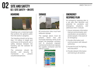 AMOS TAN CHI YI
Hoardings are a metal barricade
that protects the general public
from the works in progress.
The hoarding should not be less
than 1.8 metres in height and
continuous to the ground, and a
safety distance between the
hoarding and the worksite be
observed.
The entrances should be
discreet, and security to
maintained to prevent
unauthorized persons.
All construction sites must have
adequate signage.
The signage above must be
present, which lists the
municipal authority, name of the
project, the developer, architect,
civil & structural engineer,
mechanical & electrical engineer,
the supplier, contractor and the
referral number.
An emergency response plan is
a set plan that identifies and
potential for accidents and
emergency situations, and
addresses them. It should:
1. Ensure necessary information,
internal communication and
coordination are provided to
protect people in the event of
an emergency
2. Provide information and
communication with relevant
authorities
3. Provide first aid, fire fighting
and evacuation
4. Provide relevant information
and training to all workers.
9
 