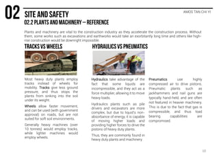 Plants and machinery are vital to the construction industry as they accelerate the construction process. Without
them, some works such as excavations and earthworks would take an exorbitantly long time and others like high-
rise construction would be downright impossible.
AMOS TAN CHI YI
Most heavy duty plants employ
tracks instead of wheels for
mobility. Tracks give less ground
pressure, and thus stops the
plants from sinking into the soil
under its weight.
Wheels allow faster movement,
and can be used (with government
approval) on roads, but are not
suited for soft soil environments.
Generally heavy machines (over
10 tonnes) would employ tracks,
while lighter machines would
employ wheels.
Hydraulics take advantage of the
fact that some liquids are
incompressible, and they act as a
force multiplier, allowing it to move
heavy loads.
Hydraulics plants such as pile
drivers and excavators are more
complex, but due to liquid’s non-
absorbance of energy, it is capable
of moving higher loads and
providing higher forces to drive the
pistons of heavy duty plants.
Thus, they are commonly found in
heavy duty plants and machinery.
Pneumatics use highly
compressed air to drive pistons.
Pneumatic plants such as
jackhammers and nail guns are
typically hand-held, and are often
not featured in heavier machinery.
This is due to the fact that gas is
compressible, and thus load
bearing capabilities are
compromised.
10
 