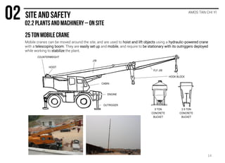 Mobile cranes can be moved around the site, and are used to hoist and lift objects using a hydraulic-powered crane
with a telescoping boom. They are easily set up and mobile, and require to be stationary with its outriggers deployed
while working to stabilize the plant.
AMOS TAN CHI YI
FLY JIB
HOIST
COUNTERWEIGHT
CABIN
OUTRIGGER
JIB
HOOK BLOCK
ENGINE
3 TON
CONCRETE
BUCKET
2.5 TON
CONCRETE
BUCKET
14
 