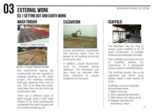 During excavations, signboards
and warning signs must be
placed at all existing entrances
to the work area.
In addition, proper illumination
must be provided during
darkness. The excavation site
also must be checked after
every rainstorm to ensure
landslides do not occur.
The developer has the duty to
ensure every scaffold to be of
good construction, of suitable
material and adequate strength.
The scaffolds cannot be erected
or modified without the
supervision of a designated
person, called a Scaffold Erector.
The Scaffold Erector has to be
registered with DOSH, must
always adopt a safe system of
work.
Scaffolds must be inspected
during these times:
1. Before first use
2. After substantial alteration
3. After heavy rain, heavy wind
4. Regular intervals not
exceeding 7 days.
Any machineries leaving the
construction site are required to
undergo washing at the wash
trough. The washing includes
thorough washing from mud or
soil. This is to keep the public
road clean from the dirt from the
construction site.
There are 2 different types of
wash trough used in both sites
(Figure 3.1.9). Once construction
completed, the wash troughs will
be covered entirely by soil.
FIGURE 3.1.9: WASH TROUGH
FIGURE 3.1.9: DRIVE THROUGH SYSTEM
19
BENJAMIN CHENG JIA YEOW
 