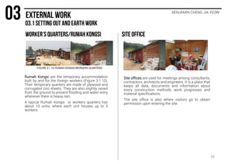 Rumah Kongsi are the temporary accommodation
built by and for the foreign workers (Figure 3.1.10).
Their temporary quarters are made of plywood and
corrugated zinc sheets. They are also slightly raised
from the ground to prevent flooding and water entry
whenever there is heavy rain.
A typical Rumah Kongsi or workers quarters has
about 10 units, where each unit houses up to 3
workers.
Site offices are used for meetings among consultants,
contractors, architects and engineers. It is a place that
keeps all data, documents and information about
every construction methods, work progresses and
material specifications.
The site office is also where visitors go to obtain
permission upon entering the site.
FIGURE 3.1.10: RUMAH KONGSI/WORKERS QUARTERS
20
BENJAMIN CHENG JIA YEOW
 