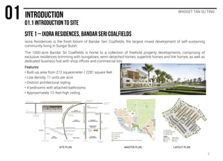 BRIDGET TAN SU TING
Ixora Residences is the fresh bloom of Bandar Seri Coalfields, the largest mixed development of self-sustaining
community living in Sungai Buloh.
The 1000-acre Bandar Sri Coalfields is home to a collection of freehold property developments, comprising of
exclusive residences brimming with bungalows, semi-detached homes, superlink homes and link homes, as well as
dedicated business hub with shop offices and commercial lots.
Features
• Built-up area from 212 squaremeter / 2281 square feet
• Low density, 11 units per acre
• Distinct architectural styling
• 4 bedrooms with attached bathrooms
• Approximately 12-feet high ceiling
SITE PLAN MASTER PLAN LAYOUT PLAN
2
 