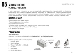 A wall is a structure that defines an area, carries a load, or provides shelter or security. Walls are the vertical
constructions of a building that enclose, separate, and protect its interior spaces. They may be load bearing
structures of homogeneous or composite construction designed to support imposed loads from floors and roofs, or
consist of a framework of columns and beams with non-structural panels attached to or filling in between them.
BRIDGET TAN SU TING
Some of the functions of wall include:
• To provide protection from weather;
• To separate interior spaces;
• To support upper floors and roofs together with their superimposed loads;
• To provide adequate thermal and sound insulation;
• For aesthetics and privacy
Wall Classification
In terms of their function, all walls are either load bearing or non-load bearing walls.
Common types of walls in construction are:-
1. Concrete Walls
2. Retaining Walls
3. Masonry Walls (Site 1 and Site 2)
4. Dry Walls
5. Glass Walls
6. Curtain Wall System
CONCRETE WALL
MASONRY
WALL
NON-LOAD
BEARING WALLS
UNREINFORCED REINFORCED
34
 