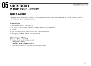 BRIDGET TAN SU TING
• Masonry is the building of structures from individual units laid in and bound together by mortar; the term masonry
can also refer to the units themselves.
Characteristics
• Load bearing or non- load bearing
• One of the most common materials for wall construction in Malaysia
• Durable
• Good sound insulation, fire insulation and thermal insulation
• Offers great flexibility in form and appearance
Common Types of Masonry
1. Bricks (heat-hardened clay units)
• Clay bricks (Site A)
• Cement bricks (Site A and Site B)
2. Concrete/cement blocks (chemically hardened units)
35
 