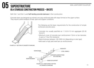 Both Site 1 and Site 2 used half-landing concrete staircase in their construction.
Concrete stairs are designed as inclined, one-way reinforced slab with steps formed on the upper surface.
They require careful analysis of load, span and support conditions.
AIDA JUNITA BINTI ZULKIFLEE
The following are the basic requirements for the construction of simple
reinforced concrete stairs:
• Concrete mix usually specified as 1:1.5:3/3-10 mm aggregate (25-30
N/mm2)
• Minimum cover of concrete over reinforcement 15mm or bar diameter,
to give a 1-hour fire resistance
• Waist thickness between 100-2500 mm (depending on stair type)
• Mild steel or high yield steel bars as reinforcement
FIGURE 5.4.1: SECTION OF CONCRETE STAIRCASE
FIGURE 5.4.2: LONGITUDINAL SECTION
OF CONCRETE STAIRCASE
SHEAR KEY
STEEL DOWELS
HORIZONTAL BARS EXTEND
INTO SIDE WALL
STEEL
REINFORCEMENT
BEAM FOR SUPPORT
NOSING BARS
45
 