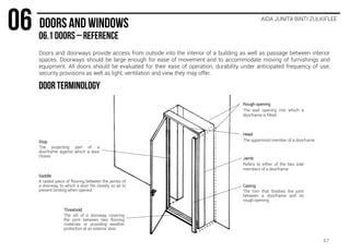 AIDA JUNITA BINTI ZULKIFLEE
Rough opening
The wall opening into which a
doorframe is fitted
Head
The uppermost member of a doorframe
Jamb
Refers to either of the two side
members of a doorframe
Stop
The projecting part of a
doorframe against which a door
closes
Casing
The trim that finishes the joint
between a doorframe and its
rough opening
Threshold
The sill of a doorway, covering
the joint between two flooring
materials or providing weather
protection at an exterior door
Saddle
A raised piece of flooring between the jambs of
a doorway, to which a door fits closely so as to
prevent binding when opened.
Doors and doorways provide access from outside into the interior of a building as well as passage between interior
spaces. Doorways should be large enough for ease of movement and to accommodate moving of furnishings and
equipment. All doors should be evaluated for their ease of operation, durability under anticipated frequency of use,
security provisions as well as light, ventilation and view they may offer.
47
 