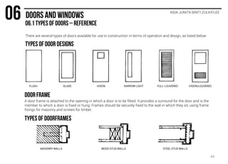 There are several types of doors available for use in construction in terms of operation and design, as listed below:
AIDA JUNITA BINTI ZULKIFLEE
FLUSH GLASS VISION NARROW LIGHT FULL-LOUVERED VISION/LOUVERED
A door frame is attached to the opening in which a door is to be fitted. It provides a surround for the door and is the
member to which a door is fixed or hung. Frames should be securely fixed to the wall in which they sit, using frame
fixings for masonry and screws for timber.
MASONRY WALLS WOOD STUD WALLS STEEL STUD WALLS
49
 