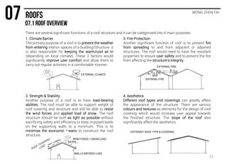 WONG ZHEN FAI
There are several significant functions of a roof structure and it can be categorised into 4 main purposes:
2. Strength & Stability
Another purpose of a roof is to have load-bearing
abilities. The roof must be able to support weight of
roof covering and structure and still be able to resist
the wind forces and applied load of snow. The roof
structure should be built as light as possible without
sacrificing safety and efficiency to keep imposed loads
on the supporting walls to a minimum. This is to
minimise the economic means to construct the roof
structure.
3. Fire Protection
Another significant function of roof is to prevent fire
from spreading to and from adjacent or adjoined
structures. The roof would need to have fire resistant
properties to ensure user safety and to prevent the fire
from affecting the structure’s integrity.
4. Aesthetics
Different roof types and coverings can greatly affect
the appearance of the structure. There are various
colours and textures as elements for the design of roof
covering which would increase user appeal towards
the finished structure. The slope of the roof also
significantly affect the aesthetics.
1. Climate Barrier
The primary purpose of a roof is to prevent the weather
from entering interior spaces of a building/Structure. it
is also responsible for keeping the warm/cool air in
(depending on local climate). These 2 factors would
significantly improve user comfort and allow them to
carry out regular activities in a comfortable manner.
EXTERNAL CLIMATE
WIND FORCE + SNOW LOAD
WALLS IMPOSED LOAD
INTERNAL FIRE
EXTERNAL FIRE
DIFFERENT ROOF TYPE & COVERING
57
 