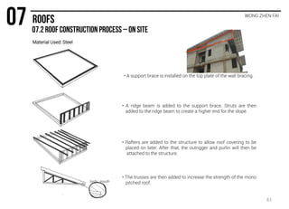 WONG ZHEN FAI
• A support brace is installed on the top plate of the wall bracing.
• A ridge beam is added to the support brace. Struts are then
added to the ridge beam to create a higher end for the slope.
• Rafters are added to the structure to allow roof covering to be
placed on later. After that, the outrigger and purlin will then be
attached to the structure.
• The trusses are then added to increase the strength of the mono
pitched roof.birds mouth
Material Used: Steel
61
 