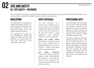The construction industry is among the most dangerous work sectors in the world. Construction sites create a risk
not only for the construction worker, but also for the surrounding public.
AMOS TAN CHI YI
The Department of Occupational
Safety and Health (DOSH) is a
government body that lays down
the regulations to ensure the
safety and health of not just
workers but also the public.
The regulations are covered by
the Occupational Safety and
Health Act 1994 (Act 514), the
Factories and Machineries Act
1967 (Act 139) and all the
regulations made under.
The main contractor of a
worksite that employs 40 or
more persons has to establish
a Safety and Health Committee,
which reviews the conditions of
the site and keeps it under
regulation. Two important
persons in the committee are:
Safety and Health Officer
Any works of construction that
has a total contract price of
RM20,000,000 and over has to
employ a safety and health
officer to oversee the site.
Site Safety Supervisor
A part time position hired for
projects under RM20,000,000,
the supervisor must spend at
least 15 hours a week on site
supervision and promoting safe
conduct of work.
Every developer and contractor
has to ensure that all workers
are properly informed of the
hazards, and also to develop a
safety and health manual, and
that adequate steps be taken to
develop and promote safety
and health programmes.
Architects, engineers and other
professionals also have a duty
not to include anything in a
design that would necessitate
the use of dangerous structural
procedures. Engineers should
take into account the safety
problems associated with the
subsequent maintenance of
plant where this would involve
hazards.
7
 