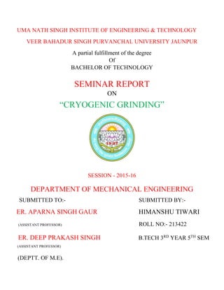 UMA NATH SINGH INSTITUTE OF ENGINEERING & TECHNOLOGY
VEER BAHADUR SINGH PURVANCHAL UNIVERSITY JAUNPUR
A partial fulfillment of the degree
Of
BACHELOR OF TECHNOLOGY
SEMINAR REPORT
ON
“CRYOGENIC GRINDING”
SESSION - 2015-16
DEPARTMENT OF MECHANICAL ENGINEERING
SUBMITTED TO:- SUBMITTED BY:-
ER. APARNA SINGH GAUR HIMANSHU TIWARI
(ASSISTANT PROFESSOR) ROLL NO:- 213422
ER. DEEP PRAKASH SINGH B.TECH 3RD
YEAR 5TH
SEM
(ASSISTANT PROFESSOR)
(DEPTT. OF M.E).
 