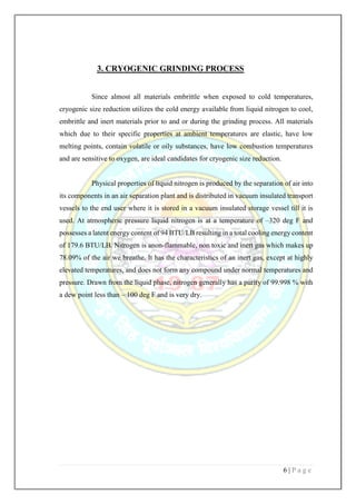 6 | P a g e
3. CRYOGENIC GRINDING PROCESS
Since almost all materials embrittle when exposed to cold temperatures,
cryogenic size reduction utilizes the cold energy available from liquid nitrogen to cool,
embrittle and inert materials prior to and or during the grinding process. All materials
which due to their specific properties at ambient temperatures are elastic, have low
melting points, contain volatile or oily substances, have low combustion temperatures
and are sensitive to oxygen, are ideal candidates for cryogenic size reduction.
Physical properties of liquid nitrogen is produced by the separation of air into
its components in an air separation plant and is distributed in vacuum insulated transport
vessels to the end user where it is stored in a vacuum insulated storage vessel till it is
used. At atmospheric pressure liquid nitrogen is at a temperature of –320 deg F and
possesses a latent energy content of 94 BTU/LB resulting in a total cooling energy content
of 179.6 BTU/LB. Nitrogen is anon-flammable, non toxic and inert gas which makes up
78.09% of the air we breathe. It has the characteristics of an inert gas, except at highly
elevated temperatures, and does not form any compound under normal temperatures and
pressure. Drawn from the liquid phase, nitrogen generally has a purity of 99.998 % with
a dew point less than – 100 deg F and is very dry.
 