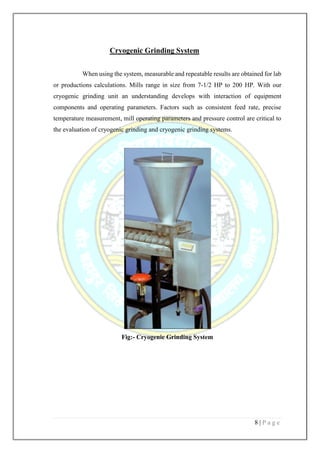 8 | P a g e
Cryogenic Grinding System
When using the system, measurable and repeatable results are obtained for lab
or productions calculations. Mills range in size from 7-1/2 HP to 200 HP. With our
cryogenic grinding unit an understanding develops with interaction of equipment
components and operating parameters. Factors such as consistent feed rate, precise
temperature measurement, mill operating parameters and pressure control are critical to
the evaluation of cryogenic grinding and cryogenic grinding systems.
Fig:- Cryogenic Grinding System
 