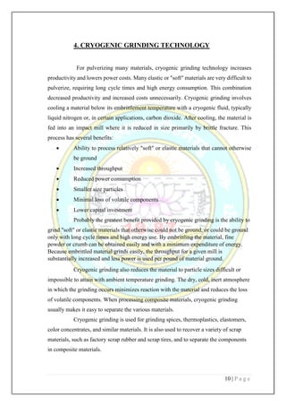 10 | P a g e
4. CRYOGENIC GRINDING TECHNOLOGY
For pulverizing many materials, cryogenic grinding technology increases
productivity and lowers power costs. Many elastic or "soft" materials are very difficult to
pulverize, requiring long cycle times and high energy consumption. This combination
decreased productivity and increased costs unnecessarily. Cryogenic grinding involves
cooling a material below its embrittlement temperature with a cryogenic fluid, typically
liquid nitrogen or, in certain applications, carbon dioxide. After cooling, the material is
fed into an impact mill where it is reduced in size primarily by brittle fracture. This
process has several benefits:
 Ability to process relatively "soft" or elastic materials that cannot otherwise
be ground
 Increased throughput
 Reduced power consumption
 Smaller size particles
 Minimal loss of volatile components
 Lower capital investment
Probably the greatest benefit provided by cryogenic grinding is the ability to
grind "soft" or elastic materials that otherwise could not be ground, or could be ground
only with long cycle times and high energy use. By embrittling the material, fine
powder or crumb can be obtained easily and with a minimum expenditure of energy.
Because embrittled material grinds easily, the throughput for a given mill is
substantially increased and less power is used per pound of material ground.
Cryogenic grinding also reduces the material to particle sizes difficult or
impossible to attain with ambient temperature grinding. The dry, cold, inert atmosphere
in which the grinding occurs minimizes reaction with the material and reduces the loss
of volatile components. When processing composite materials, cryogenic grinding
usually makes it easy to separate the various materials.
Cryogenic grinding is used for grinding spices, thermoplastics, elastomers,
color concentrates, and similar materials. It is also used to recover a variety of scrap
materials, such as factory scrap rubber and scrap tires, and to separate the components
in composite materials.
 