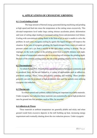 13 | P a g e
6. APPLICATIONS OF CRYOGENIC GRINDING
6.1 CryoGrinding of steel
The large amount of thermal energy generated during machining and grinding
at high speed and feed rate raises the temperature at the cutting zones excessively. This
elevated temperature level under large cutting stresses accelerates plastic deformation
and wear of cutting edges leading to increased cutting forces and premature tool failure.
Cooling with conventional cutting fluids in the form of jet or mist is unable to solve the
problem. In such cases cryogenic cooling by agents like liquid nitrogen will improve the
situation. In the case of cryogenic grinding, the liquid nitrogen from a reservoir under air
pressure comes out a jet from a nozzle to the spot where cooling is desired. The jet
impinges on the work surface at the grinding point from a suitable distance and angle.
The amount of temperature reduction due to cryocooling will increase the grinding depth.
Because of the extreme cooling action, the life of the grinding wheels will be increased.
6.2 Thermoplastics
To which Nylon, PVC, Polyethylene, and polypropylene belong are commonly used
in powdered form, for but not limited to, a variety of applications such as adhesives,
powdered coatings, fillers, resins and plastics sintering and molding. These powders
generally can only be produced in high production rates and fine particle sizes utilizing
cryogenic size reduction.
6.3 Thermo sets
To which natural and synthetic rubbers belong are important recyclable materials.
Under cryogenic size reduction these materials can economically and at high production
rates be ground into fine powders, used as filler, be recycled.
6.4 Adhesives & Waxes
These materials at ambient temperature are generally pliable and sticky and when
ground would form excessive deposits in the mill building up heat, increasing energy
requirement and eventually shutting down the size reduction process. Under cryogenic
 
