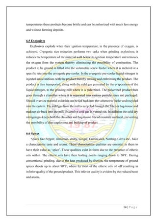 14 | P a g e
temperatures these products become brittle and can be pulverized with much less energy
and without forming deposits.
6.5 Explosives
Explosives explode when their ignition temperature, in the presence of oxygen, is
achieved. Cryogenic size reduction performs two tasks when grinding explosives; it
reduces the temperature of the material well below its ignition temperature and removes
the oxygen from the system thereby eliminating the possibility of combustion. The
product to be ground is filled into the volumetric screw feeder where it is metered at a
specific rate into the cryogenic pre-cooler. In the cryogenic pre-cooler liquid nitrogen is
injected and combines with the product thereby cooling and embrittling the product. The
product is then transported, along with the cold gas generated by the evaporation of the
liquid nitrogen, to the grinding mill where it is pulverized. The pulverized product then
goes through a classifier where it is separated into various particle sizes and packaged.
Should oversize material exist this can be fed back into the volumetric feeder and recycled
into the system. The cold gas from the mill is recycled through the filter or bag-house and
makeup air back into the mill. Excessive cold gas is vented out. In addition the cold dry
nitrogen gas keeps both the classifier and bag-house free of moisture and inert, preventing
the possibility of dust explosions and buildup of product.
6.6 Spices
Spices like Pepper, cinnamon, chilly, Ginger, Cumin seed, Nutmeg, Glove etc., have
a characteristic taste and aroma. These characteristic qualities are essential in them to
have their value as ‘spice’. These qualities exist in them due to the presence of etheric
oils within. The etheric oils have their boiling points ranging down to 50o
C. During
conventional grinding, due to the heat produced by friction, the temperature of ground
spices shoots up to about 90o
C, where by most of the etheric oils oil off resulting in
inferior quality of the ground product. This inferior quality is evident by the reduced taste
and aroma.
 