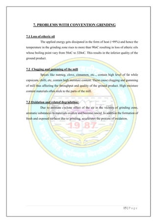 15 | P a g e
7. PROBLEMS WITH CONVENTION GRINDING
7.1 Loss of etheric oil
The applied energy gets dissipated in the form of heat (>99%) and hence the
temperature in the grinding zone rises to more than 90oC resulting in loss of etheric oils
whose boiling point vary from 50oC to 320oC. This results in the inferior quality of the
ground product.
7.2 Clogging and gumming of the mill
Spices like nutmeg, clove, cinnamon, etc.., contain high level of fat while
capsicum, chilli, etc, contain high moisture content. These cause clogging and gumming
of mill thus affecting the throughput and quality of the ground product. High moisture
content materials often stick to the parts of the mill.
7.3 Oxidation and related degradation:
Due to intimate cyclone effect of the air in the vicinity of grinding zone,
aromatic substances in materials oxidize and become rancid. In addition the formation of
fresh and exposed surfaces due to grinding, accelerates the process of oxidation.
 