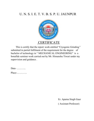 U. N. S. I. E. T. V. B. S. P. U. JAUNPUR
CERTIFICATE
This is certify that the report work entitled “Cryogenic Grinding’’
submitted in partial fulfilment of the requirement for the degree of
bachelor of technology in “ MECHANICAL ENGINEERING” is a
bonafide seminar work carried out by Mr. Himanshu Tiwari under my
supervision and guidance .
Date- ………..
Place-…………
Er. Aparna Singh Gaur
( Assistant Professor)
 