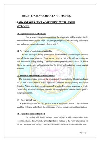 16 | P a g e
TRADITIONAL V/S CRYOGENIC GRINDING
8 ADVANTAGES OF CRYOGRINDING WITH LIQUID
NITROGEN
8.1 Higher retention of etheric oils
Due to lower operating temperatures, the etheric oils will be retained in the
product almost to the original level. Hence the ground product will obviously be better in
taste and aroma, with the improved value as ‘spice’.
8.2 Prevention of oxidation and rancidity
The heat developed during grinding will be absorbed by liquid nitrogen which in
turn will be converted to vapour. These vapours expel any air in the mill and produce an
inert atmosphere during grinding. This eliminates the possibility of oxidation. To add to
this, an inexpensive, dry and inert atmosphere for storage and package of ground product
is created.
8.3 Increased throughput and power saving
Due to usage of liquid nitrogen, the raw material becomes brittle. This in turn keeps
the oil and moisture content in the crystallized condition during grinding and avoids
clogging. At the same time when the material is brittle, less power is required to crush.
Thus cooling with liquid nitrogen increases the throughput due to reduction in specific
energy requirement.
8.4 Finer particle size
CryoGrinding results in finer particle sizes of the ground spices. This eliminates
speckling problems and reduces the settling rate of spice powders in liquid preparation.
8.5 Reduction in microbial load
By cooling with liquid nitrogen, some bacteria’s which some others may
become dormant. Thus, when the ground product is warmed to the room temperature (in
the inert atmosphere of nitrogen) one expects considerable reduction in microbial load.
 