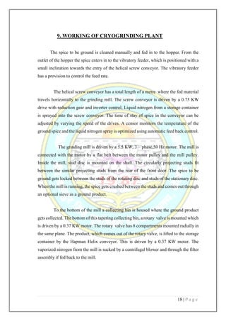 18 | P a g e
9. WORKING OF CRYOGRINDING PLANT
The spice to be ground is cleaned manually and fed in to the hopper. From the
outlet of the hopper the spice enters in to the vibratory feeder, which is positioned with a
small inclination towards the entry of the helical screw conveyor. The vibratory feeder
has a provision to control the feed rate.
The helical screw conveyor has a total length of a metre where the fed material
travels horizontally to the grinding mill. The screw conveyor is driven by a 0.75 KW
drive with reduction gear and inverter control. Liquid nitrogen from a storage container
is sprayed into the screw conveyor. The time of stay of spice in the conveyor can be
adjusted by varying the speed of the drives. A censor monitors the temperature of the
ground spice and the liquid nitrogen spray is optimized using automatic feed back control.
The grinding mill is driven by a 5.5 KW, 3 – phase,50 Hz motor. The mill is
connected with the motor by a flat belt between the motor pulley and the mill pulley.
Inside the mill, stud disc is mounted on the shaft. The circularly projecting studs fit
between the similar projecting studs from the rear of the front door. The spice to be
ground gets locked between the studs of the rotating disc and studs of the stationary disc.
When the mill is running, the spice gets crushed between the studs and comes out through
an optional sieve as a ground product.
To the bottom of the mill a collecting bin is housed where the ground product
gets collected. The bottom of this tapering collecting bin, a rotary valve is mounted which
is driven by a 0.37 KW motor. The rotary valve has 8 compartments mounted radially in
the same plane. The product, which comes out of the rotary valve, is lifted to the storage
container by the Hapman Helix conveyor. This is driven by a 0.37 KW motor. The
vaporized nitrogen from the mill is sucked by a centrifugal blower and through the filter
assembly if fed back to the mill.
 