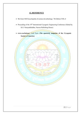 22 | P a g e
12. REFERENCE
 Mc Graw Hill Encyclopedia of science & technology: 7th Edition VOL-4
 Proceeding of the 18th
International Cryogenic Engineering Conference (Edited by
K.G. Narayankhedhar, Narosa Publishing House)
 www.csa.fnal.gov Cold Facts (The quarterly magazine of the Cryogenic
Society of America).
 
