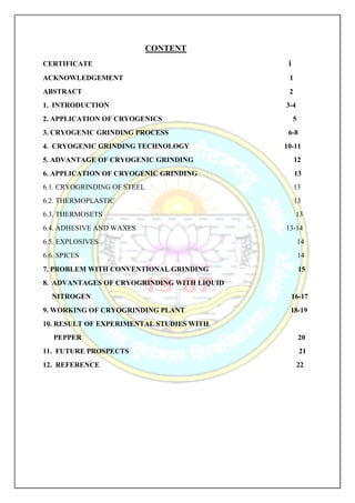 CONTENT
CERTIFICATE i
ACKNOWLEDGEMENT 1
ABSTRACT 2
1. INTRODUCTION 3-4
2. APPLICATION OF CRYOGENICS 5
3. CRYOGENIC GRINDING PROCESS 6-8
4. CRYOGENIC GRINDING TECHNOLOGY 10-11
5. ADVANTAGE OF CRYOGENIC GRINDING 12
6. APPLICATION OF CRYOGENIC GRINDING 13
6.1. CRYOGRINDING OF STEEL 13
6.2. THERMOPLASTIC 13
6.3. THERMOSETS 13
6.4. ADHESIVE AND WAXES 13-14
6.5. EXPLOSIVES 14
6.6. SPICES 14
7. PROBLEM WITH CONVENTIONAL GRINDING 15
8. ADVANTAGES OF CRYOGRINDING WITH LIQUID
NITROGEN 16-17
9. WORKING OF CRYOGRINDING PLANT 18-19
10. RESULT OF EXPERIMENTAL STUDIES WITH
PEPPER 20
11. FUTURE PROSPECTS 21
12. REFERENCE 22
 