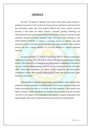 2 | P a g e
ABSTRACT
The term "Cryogenics" originates from Greek word which means creation or
production by means of cold. As prices for energy and raw materials rise and concern for
the environment makes safe waste disposal difficult and Costly, resource recovery
becomes a vital matter for today's business. Cryogenic grinding technology can
efficiently grind most tough materials and can also facilitate Cryogenic recycling of tough
composite materials and multi component scrap. The heart of this technology is the
CRYO-GRIND SYSTEM. It employs a cryogenic process to embrittle and grind
materials to achieve consistent particle size for a wide range of products. The cryogenic
process also has a unique capability for recycling difficult to separate composite
materials.
Cryogenic grinding is a method of powdering herbs at sub-zero temperatures
ranging from 0 to minus 70°F. The herbs are frozen with liquid nitrogen as they are being
ground. This process does not damage or alter the chemical composition of the plant in
any way. Normal grinding processes which do not use a cooling system can reach up to
200°F. These high temperatures can reduce volatile components and heat-sensitive
constituents in herbs. The cryogenic grinding process starts with air-dried herbs, rather
than freeze-dried herbs.
Solid materials are ground or pulverized by way of hammer mills, attrition mills,
granulators or other equipment. A smaller particle size is usually needed to enhance the
further processing of the solid, as in mixing with other materials. A finer particle also
helps in melting of rubber and plastics for molding. However, many materials are either
very soft or very tough at room temperatures. By cooling to cryogenic temperatures with
liquid nitrogen, these may be embrittled and easily fractured into small particles.
 