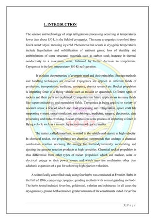 3 | P a g e
1. INTRODUCTION
The science and technology of deep refrigeration processing occurring at temperatures
lower than about 150 k. is the field of cryogenics. The name cryogenics is evolved from
Greek word ‘kryos’ meaning icy cold. Phenomena that occurs at cryogenic temperatures
include liquefaction and solidification of ambient gases; loss of ductility and
embrittlement of some structural materials such as carbon steel; increase in thermal
conductivity to a maximum value, followed by further decrease in temperature.
Cryogenics is the low temperature (150 K) refrigeration.
It explains the properties of cryogens used and their principles. Storage methods
and handling techniques are covered. Cryogenics are applied in different fields of
production, transportation, medicine, aerospace, physics research etc. Rocket propulsion
is imparting force to a flying vehicle such as missile or spacecraft. Different types of
rockets and their parts are explained. Cryogenics has future applications in many fields
like superconductivity and propulsion fields. Cryogenics is being applied to variety of
research areas; a few of which are: food processing and refrigeration, space craft life
supporting system, space simulation, microbiology, medicine, surgery, electronics, data
processing and metal working. Rocket propulsion is the process of imparting a force to
flying vehicle such as a missile, by momentum of ejected matter.
The matter, called propellant, is stored in the vehicle and ejected at high velocity.
In chemical rocket, the propellants are chemical compounds that undergo a chemical
combustion reaction releasing the energy for thermodynamically accelerating and
ejecting the gaseous reaction products at high velocities. Chemical rocket propulsion is
thus differential from other types of rocket propulsion which use nuclear, solar or
electrical energy as their power source and which may use mechanism other than
adiabatic expansion of a gas for achieving high ejection velocities.
A scientifically controlled study using four herbs was conducted at Frontier Herbs in
the Fall of 1996, comparing cryogenic grinding methods with normal grinding methods.
The herbs tested included feverfew, goldenseal, valerian and echinacea. In all cases the
cryogenically ground herb contained greater amounts of the constituents tested. Feverfew
 