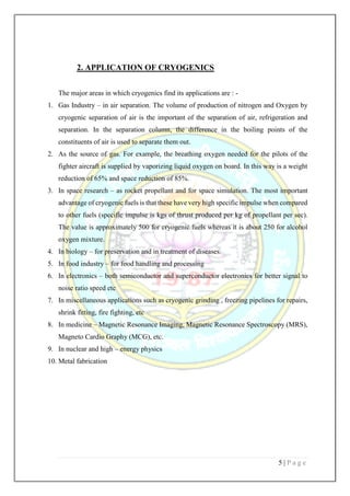 5 | P a g e
2. APPLICATION OF CRYOGENICS
The major areas in which cryogenics find its applications are : -
1. Gas Industry – in air separation. The volume of production of nitrogen and Oxygen by
cryogenic separation of air is the important of the separation of air, refrigeration and
separation. In the separation column, the difference in the boiling points of the
constituents of air is used to separate them out.
2. As the source of gas. For example, the breathing oxygen needed for the pilots of the
fighter aircraft is supplied by vaporizing liquid oxygen on board. In this way is a weight
reduction of 65% and space reduction of 85%.
3. In space research – as rocket propellant and for space simulation. The most important
advantage of cryogenic fuels is that these have very high specific impulse when compared
to other fuels (specific impulse is kgs of thrust produced per kg of propellant per sec).
The value is approximately 500 for cryogenic fuels whereas it is about 250 for alcohol
oxygen mixture.
4. In biology – for preservation and in treatment of diseases.
5. In food industry – for food handling and processing
6. In electronics – both semiconductor and superconductor electronics for better signal to
noise ratio speed etc
7. In miscellaneous applications such as cryogenic grinding , freezing pipelines for repairs,
shrink fitting, fire fighting, etc
8. In medicine – Magnetic Resonance Imaging, Magnetic Resonance Spectroscopy (MRS),
Magneto Cardio Graphy (MCG), etc.
9. In nuclear and high – energy physics
10. Metal fabrication
 