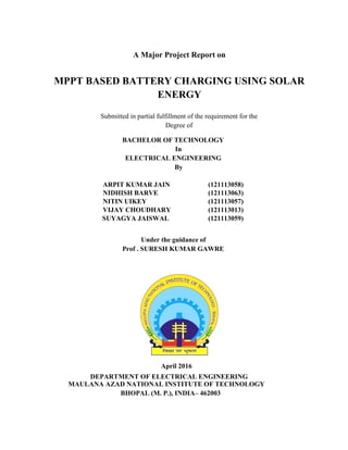 A Major Project Report on
MPPT BASED BATTERY CHARGING USING SOLAR
ENERGY
Submitted in partial fulfillment of the requirement for the
Degree of
BACHELOR OF TECHNOLOGY
In
ELECTRICAL ENGINEERING
By
ARPIT KUMAR JAIN (121113058)
NIDHISH BARVE (121113063)
NITIN UIKEY (121113057)
VIJAY CHOUDHARY (121113013)
SUYAGYA JAISWAL (121113059)
Under the guidance of
Prof . SURESH KUMAR GAWRE
April 2016
DEPARTMENT OF ELECTRICAL ENGINEERING
MAULANA AZAD NATIONAL INSTITUTE OF TECHNOLOGY
BHOPAL (M. P.), INDIA– 462003
 