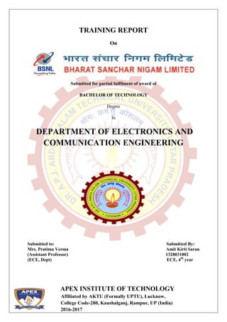 APEX INSTITUTE OF TECHNOLOGY
Affiliated by AKTU (Formally UPTU), Lucknow,
College Code-280, Kaushalganj, Rampur, UP (India)
2016-2017
TRAINING REPORT
On
Submitted for partial fulfilment of award of
BACHELOR OF TECHNOLOGY
Degree
In
DEPARTMENT OF ELECTRONICS AND
COMMUNICATION ENGINEERING
Submitted to:
Mrs. Pratima Verma
(Assistant Professor)
(ECE, Dept)
Submitted By:
Amit Kirti Saran
1328031002
ECE, 4th
year
 