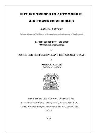 FUTURE TRENDS IN AUTOMOBILE:
AIR POWERED VEHICLES
A SEMINAR REPORT
Submitted in partial fulfillment of the requirement for the award of the degree of
BACHELOR OF TECHNOLOGY
(Mechanical Engineering)
Of
COCHIN UNIVERSITY SCIENCE AND TECHNOLOGY (CUSAT)
By
DHEERAJ KUMAR
(Roll No. 15140216)
DIVISION OF MECHANICAL ENGINEERING
Cochin University College of Engineering Kuttanad (CUCEK)
CUSAT Kuttanad Campus, Pulincunnoo 688 504, Kerala State,
INDIA
2016
 